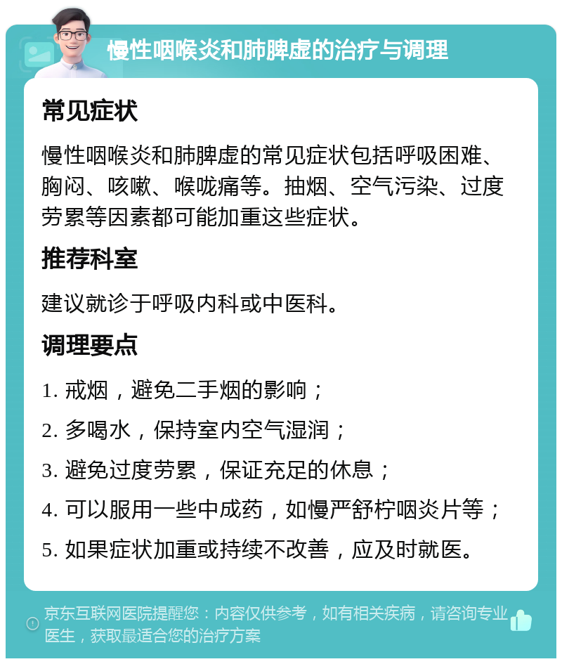 慢性咽喉炎和肺脾虚的治疗与调理 常见症状 慢性咽喉炎和肺脾虚的常见症状包括呼吸困难、胸闷、咳嗽、喉咙痛等。抽烟、空气污染、过度劳累等因素都可能加重这些症状。 推荐科室 建议就诊于呼吸内科或中医科。 调理要点 1. 戒烟，避免二手烟的影响； 2. 多喝水，保持室内空气湿润； 3. 避免过度劳累，保证充足的休息； 4. 可以服用一些中成药，如慢严舒柠咽炎片等； 5. 如果症状加重或持续不改善，应及时就医。