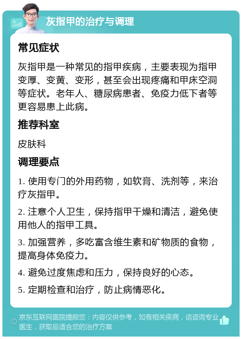 灰指甲的治疗与调理 常见症状 灰指甲是一种常见的指甲疾病，主要表现为指甲变厚、变黄、变形，甚至会出现疼痛和甲床空洞等症状。老年人、糖尿病患者、免疫力低下者等更容易患上此病。 推荐科室 皮肤科 调理要点 1. 使用专门的外用药物，如软膏、洗剂等，来治疗灰指甲。 2. 注意个人卫生，保持指甲干燥和清洁，避免使用他人的指甲工具。 3. 加强营养，多吃富含维生素和矿物质的食物，提高身体免疫力。 4. 避免过度焦虑和压力，保持良好的心态。 5. 定期检查和治疗，防止病情恶化。