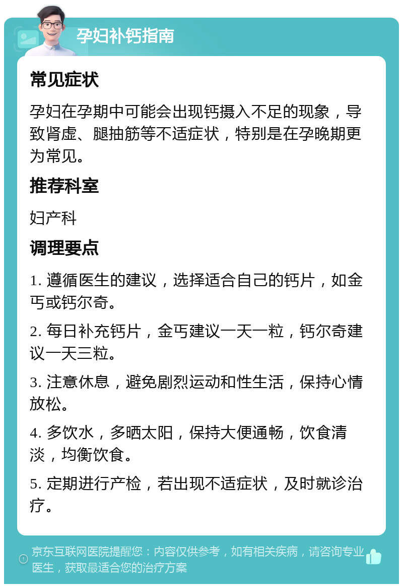 孕妇补钙指南 常见症状 孕妇在孕期中可能会出现钙摄入不足的现象，导致肾虚、腿抽筋等不适症状，特别是在孕晚期更为常见。 推荐科室 妇产科 调理要点 1. 遵循医生的建议，选择适合自己的钙片，如金丐或钙尔奇。 2. 每日补充钙片，金丐建议一天一粒，钙尔奇建议一天三粒。 3. 注意休息，避免剧烈运动和性生活，保持心情放松。 4. 多饮水，多晒太阳，保持大便通畅，饮食清淡，均衡饮食。 5. 定期进行产检，若出现不适症状，及时就诊治疗。