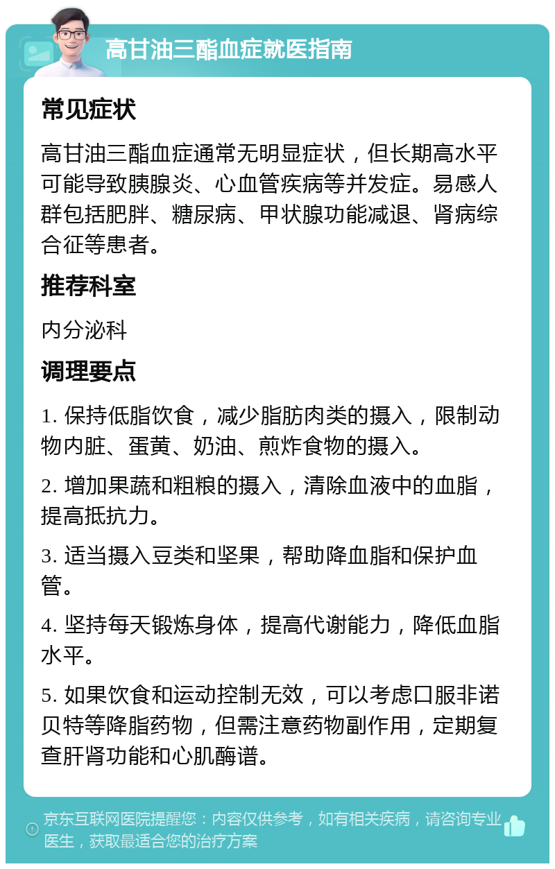 高甘油三酯血症就医指南 常见症状 高甘油三酯血症通常无明显症状，但长期高水平可能导致胰腺炎、心血管疾病等并发症。易感人群包括肥胖、糖尿病、甲状腺功能减退、肾病综合征等患者。 推荐科室 内分泌科 调理要点 1. 保持低脂饮食，减少脂肪肉类的摄入，限制动物内脏、蛋黄、奶油、煎炸食物的摄入。 2. 增加果蔬和粗粮的摄入，清除血液中的血脂，提高抵抗力。 3. 适当摄入豆类和坚果，帮助降血脂和保护血管。 4. 坚持每天锻炼身体，提高代谢能力，降低血脂水平。 5. 如果饮食和运动控制无效，可以考虑口服非诺贝特等降脂药物，但需注意药物副作用，定期复查肝肾功能和心肌酶谱。