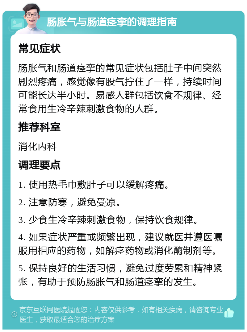 肠胀气与肠道痉挛的调理指南 常见症状 肠胀气和肠道痉挛的常见症状包括肚子中间突然剧烈疼痛，感觉像有股气拧住了一样，持续时间可能长达半小时。易感人群包括饮食不规律、经常食用生冷辛辣刺激食物的人群。 推荐科室 消化内科 调理要点 1. 使用热毛巾敷肚子可以缓解疼痛。 2. 注意防寒，避免受凉。 3. 少食生冷辛辣刺激食物，保持饮食规律。 4. 如果症状严重或频繁出现，建议就医并遵医嘱服用相应的药物，如解痉药物或消化酶制剂等。 5. 保持良好的生活习惯，避免过度劳累和精神紧张，有助于预防肠胀气和肠道痉挛的发生。