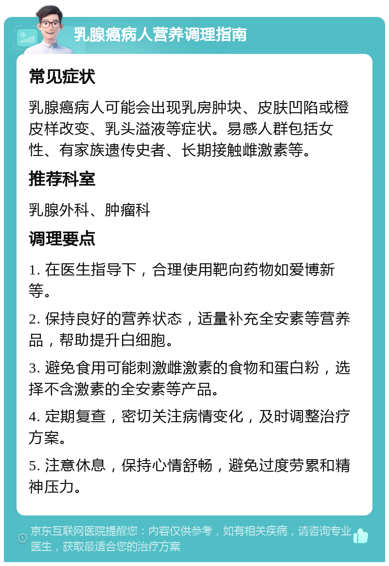 乳腺癌病人营养调理指南 常见症状 乳腺癌病人可能会出现乳房肿块、皮肤凹陷或橙皮样改变、乳头溢液等症状。易感人群包括女性、有家族遗传史者、长期接触雌激素等。 推荐科室 乳腺外科、肿瘤科 调理要点 1. 在医生指导下，合理使用靶向药物如爱博新等。 2. 保持良好的营养状态，适量补充全安素等营养品，帮助提升白细胞。 3. 避免食用可能刺激雌激素的食物和蛋白粉，选择不含激素的全安素等产品。 4. 定期复查，密切关注病情变化，及时调整治疗方案。 5. 注意休息，保持心情舒畅，避免过度劳累和精神压力。