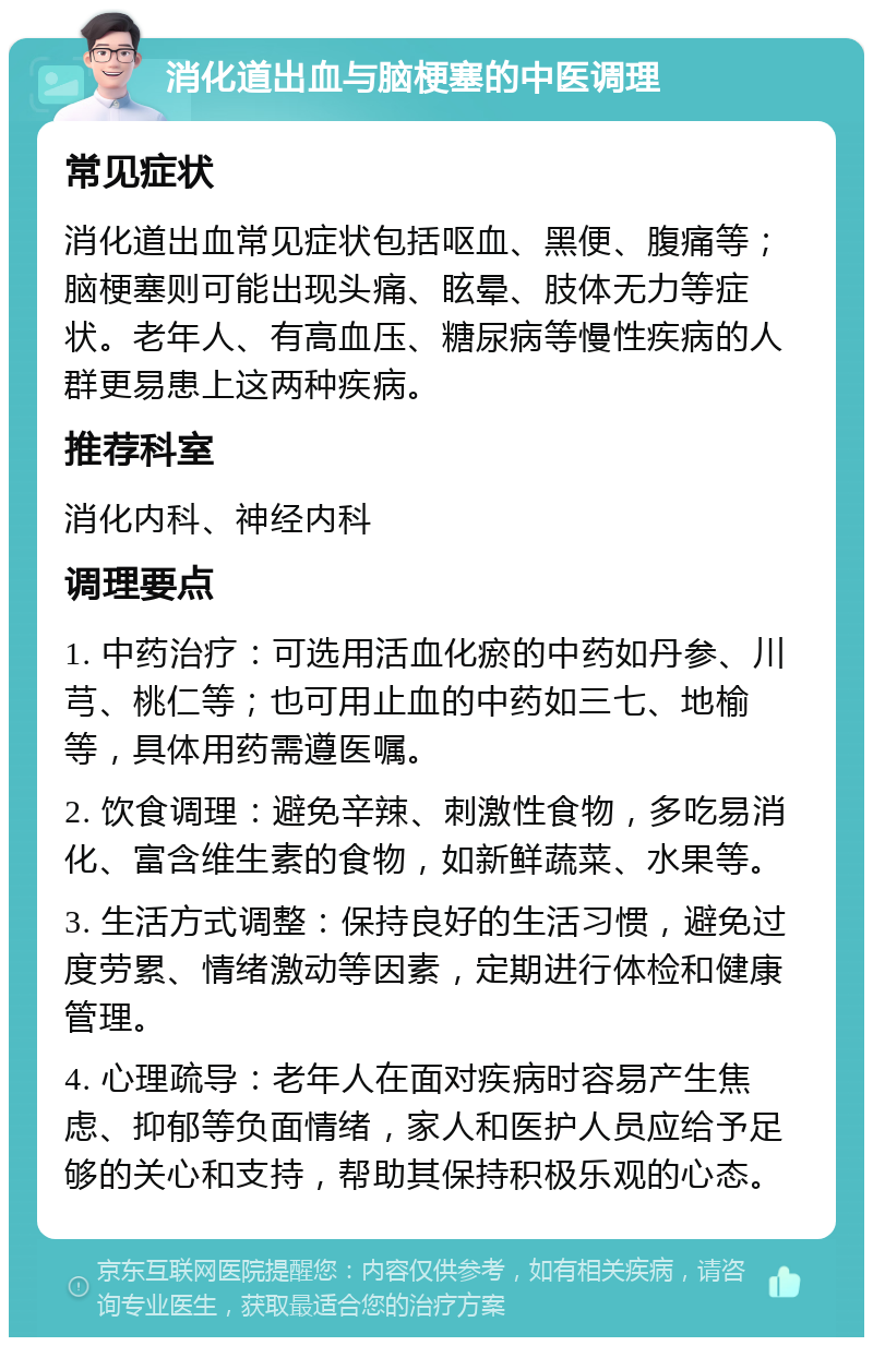 消化道出血与脑梗塞的中医调理 常见症状 消化道出血常见症状包括呕血、黑便、腹痛等；脑梗塞则可能出现头痛、眩晕、肢体无力等症状。老年人、有高血压、糖尿病等慢性疾病的人群更易患上这两种疾病。 推荐科室 消化内科、神经内科 调理要点 1. 中药治疗：可选用活血化瘀的中药如丹参、川芎、桃仁等；也可用止血的中药如三七、地榆等，具体用药需遵医嘱。 2. 饮食调理：避免辛辣、刺激性食物，多吃易消化、富含维生素的食物，如新鲜蔬菜、水果等。 3. 生活方式调整：保持良好的生活习惯，避免过度劳累、情绪激动等因素，定期进行体检和健康管理。 4. 心理疏导：老年人在面对疾病时容易产生焦虑、抑郁等负面情绪，家人和医护人员应给予足够的关心和支持，帮助其保持积极乐观的心态。