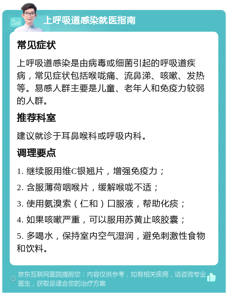 上呼吸道感染就医指南 常见症状 上呼吸道感染是由病毒或细菌引起的呼吸道疾病，常见症状包括喉咙痛、流鼻涕、咳嗽、发热等。易感人群主要是儿童、老年人和免疫力较弱的人群。 推荐科室 建议就诊于耳鼻喉科或呼吸内科。 调理要点 1. 继续服用维C银翘片，增强免疫力； 2. 含服薄荷咽喉片，缓解喉咙不适； 3. 使用氨溴索（仁和）口服液，帮助化痰； 4. 如果咳嗽严重，可以服用苏黄止咳胶囊； 5. 多喝水，保持室内空气湿润，避免刺激性食物和饮料。