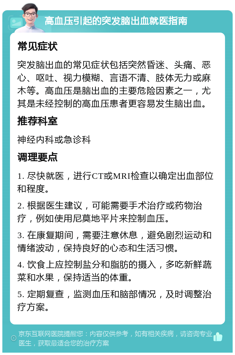 高血压引起的突发脑出血就医指南 常见症状 突发脑出血的常见症状包括突然昏迷、头痛、恶心、呕吐、视力模糊、言语不清、肢体无力或麻木等。高血压是脑出血的主要危险因素之一，尤其是未经控制的高血压患者更容易发生脑出血。 推荐科室 神经内科或急诊科 调理要点 1. 尽快就医，进行CT或MRI检查以确定出血部位和程度。 2. 根据医生建议，可能需要手术治疗或药物治疗，例如使用尼莫地平片来控制血压。 3. 在康复期间，需要注意休息，避免剧烈运动和情绪波动，保持良好的心态和生活习惯。 4. 饮食上应控制盐分和脂肪的摄入，多吃新鲜蔬菜和水果，保持适当的体重。 5. 定期复查，监测血压和脑部情况，及时调整治疗方案。