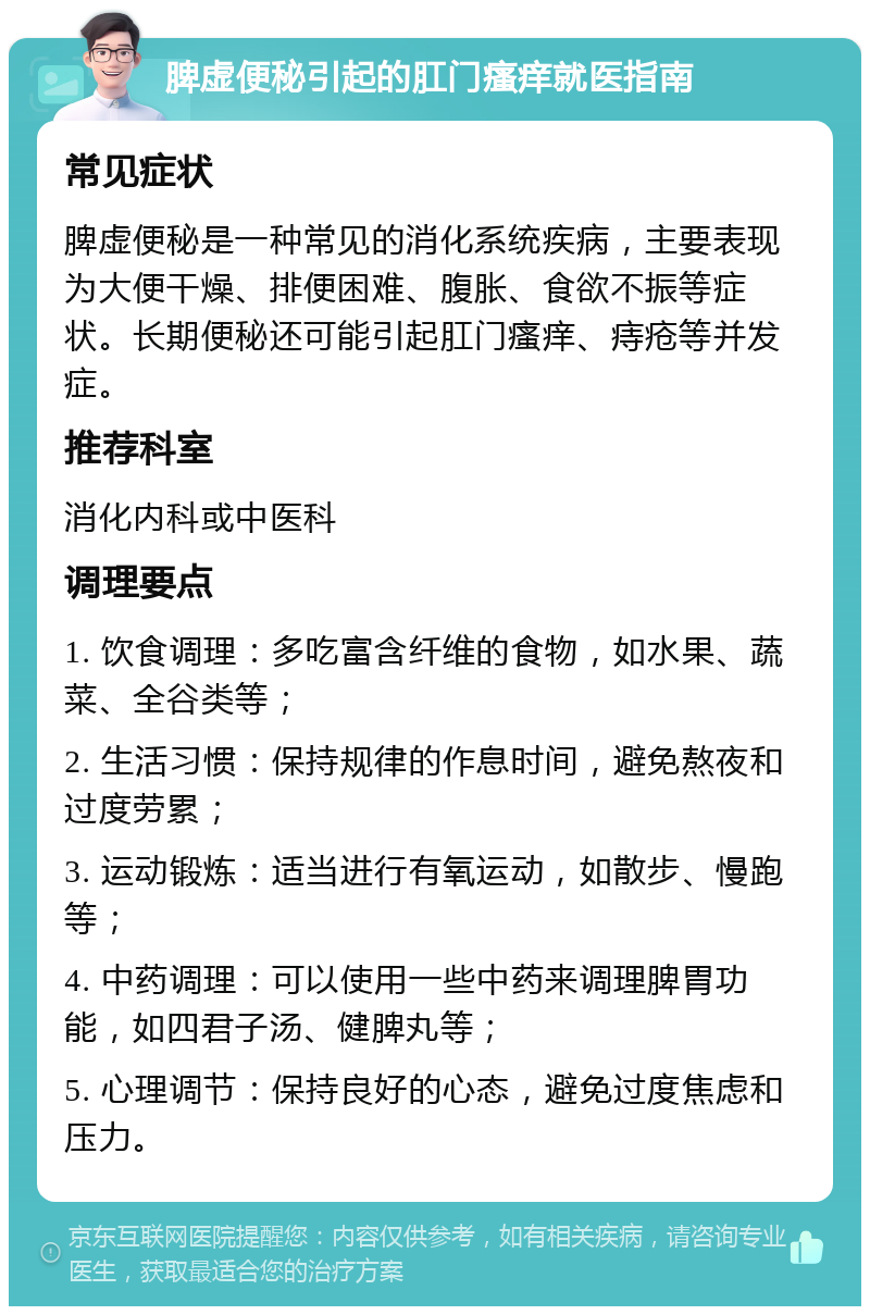 脾虚便秘引起的肛门瘙痒就医指南 常见症状 脾虚便秘是一种常见的消化系统疾病，主要表现为大便干燥、排便困难、腹胀、食欲不振等症状。长期便秘还可能引起肛门瘙痒、痔疮等并发症。 推荐科室 消化内科或中医科 调理要点 1. 饮食调理：多吃富含纤维的食物，如水果、蔬菜、全谷类等； 2. 生活习惯：保持规律的作息时间，避免熬夜和过度劳累； 3. 运动锻炼：适当进行有氧运动，如散步、慢跑等； 4. 中药调理：可以使用一些中药来调理脾胃功能，如四君子汤、健脾丸等； 5. 心理调节：保持良好的心态，避免过度焦虑和压力。