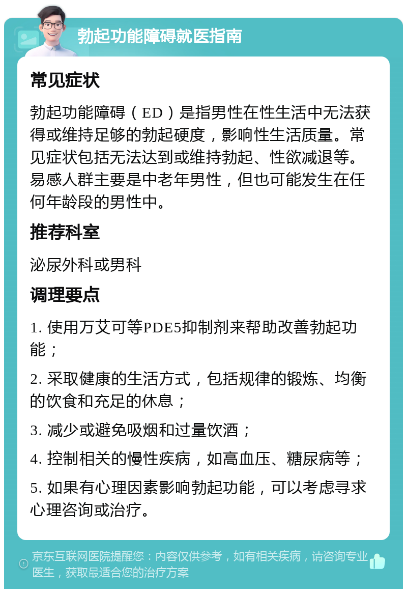 勃起功能障碍就医指南 常见症状 勃起功能障碍（ED）是指男性在性生活中无法获得或维持足够的勃起硬度，影响性生活质量。常见症状包括无法达到或维持勃起、性欲减退等。易感人群主要是中老年男性，但也可能发生在任何年龄段的男性中。 推荐科室 泌尿外科或男科 调理要点 1. 使用万艾可等PDE5抑制剂来帮助改善勃起功能； 2. 采取健康的生活方式，包括规律的锻炼、均衡的饮食和充足的休息； 3. 减少或避免吸烟和过量饮酒； 4. 控制相关的慢性疾病，如高血压、糖尿病等； 5. 如果有心理因素影响勃起功能，可以考虑寻求心理咨询或治疗。