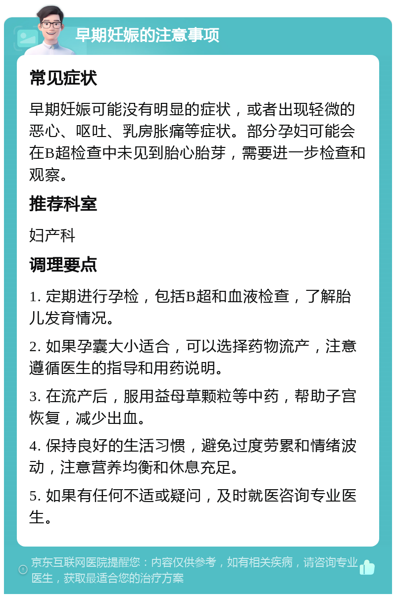 早期妊娠的注意事项 常见症状 早期妊娠可能没有明显的症状，或者出现轻微的恶心、呕吐、乳房胀痛等症状。部分孕妇可能会在B超检查中未见到胎心胎芽，需要进一步检查和观察。 推荐科室 妇产科 调理要点 1. 定期进行孕检，包括B超和血液检查，了解胎儿发育情况。 2. 如果孕囊大小适合，可以选择药物流产，注意遵循医生的指导和用药说明。 3. 在流产后，服用益母草颗粒等中药，帮助子宫恢复，减少出血。 4. 保持良好的生活习惯，避免过度劳累和情绪波动，注意营养均衡和休息充足。 5. 如果有任何不适或疑问，及时就医咨询专业医生。