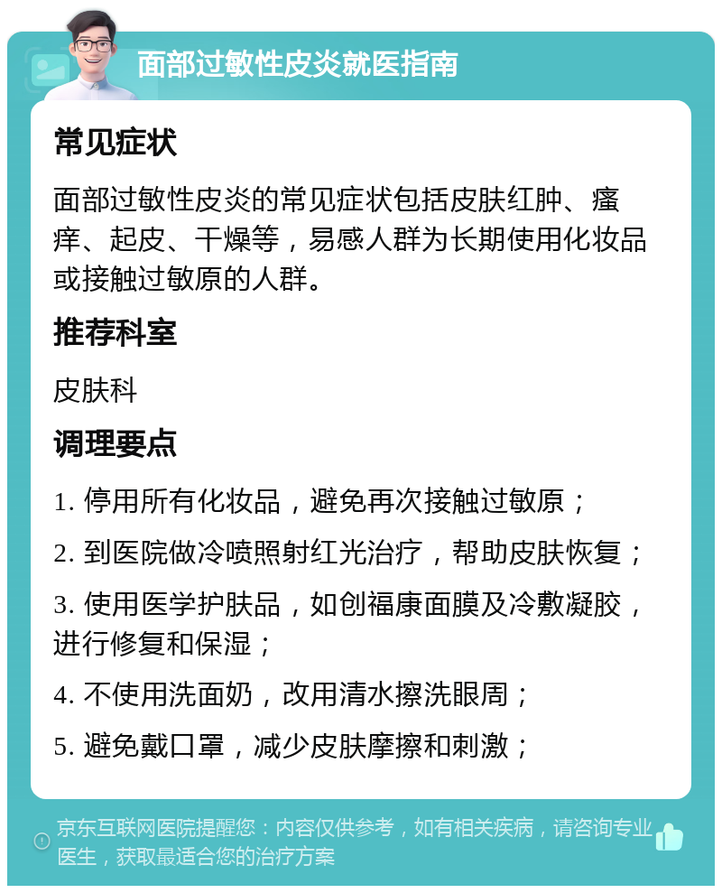 面部过敏性皮炎就医指南 常见症状 面部过敏性皮炎的常见症状包括皮肤红肿、瘙痒、起皮、干燥等，易感人群为长期使用化妆品或接触过敏原的人群。 推荐科室 皮肤科 调理要点 1. 停用所有化妆品，避免再次接触过敏原； 2. 到医院做冷喷照射红光治疗，帮助皮肤恢复； 3. 使用医学护肤品，如创福康面膜及冷敷凝胶，进行修复和保湿； 4. 不使用洗面奶，改用清水擦洗眼周； 5. 避免戴口罩，减少皮肤摩擦和刺激；