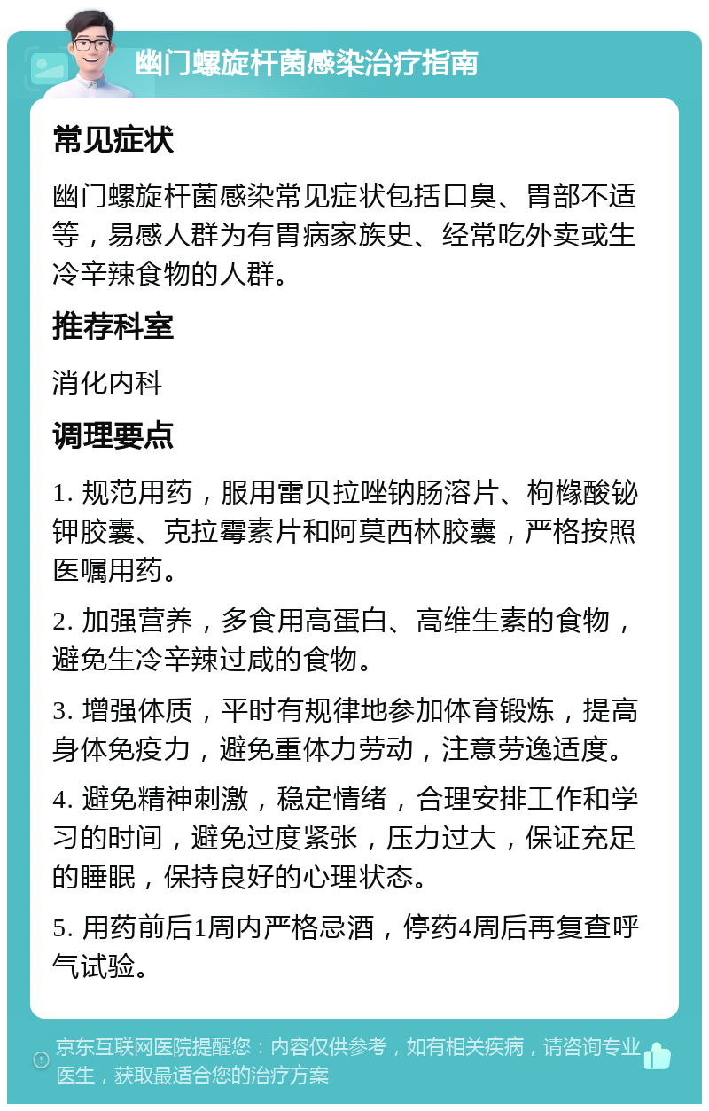 幽门螺旋杆菌感染治疗指南 常见症状 幽门螺旋杆菌感染常见症状包括口臭、胃部不适等，易感人群为有胃病家族史、经常吃外卖或生冷辛辣食物的人群。 推荐科室 消化内科 调理要点 1. 规范用药，服用雷贝拉唑钠肠溶片、枸橼酸铋钾胶囊、克拉霉素片和阿莫西林胶囊，严格按照医嘱用药。 2. 加强营养，多食用高蛋白、高维生素的食物，避免生冷辛辣过咸的食物。 3. 增强体质，平时有规律地参加体育锻炼，提高身体免疫力，避免重体力劳动，注意劳逸适度。 4. 避免精神刺激，稳定情绪，合理安排工作和学习的时间，避免过度紧张，压力过大，保证充足的睡眠，保持良好的心理状态。 5. 用药前后1周内严格忌酒，停药4周后再复查呼气试验。