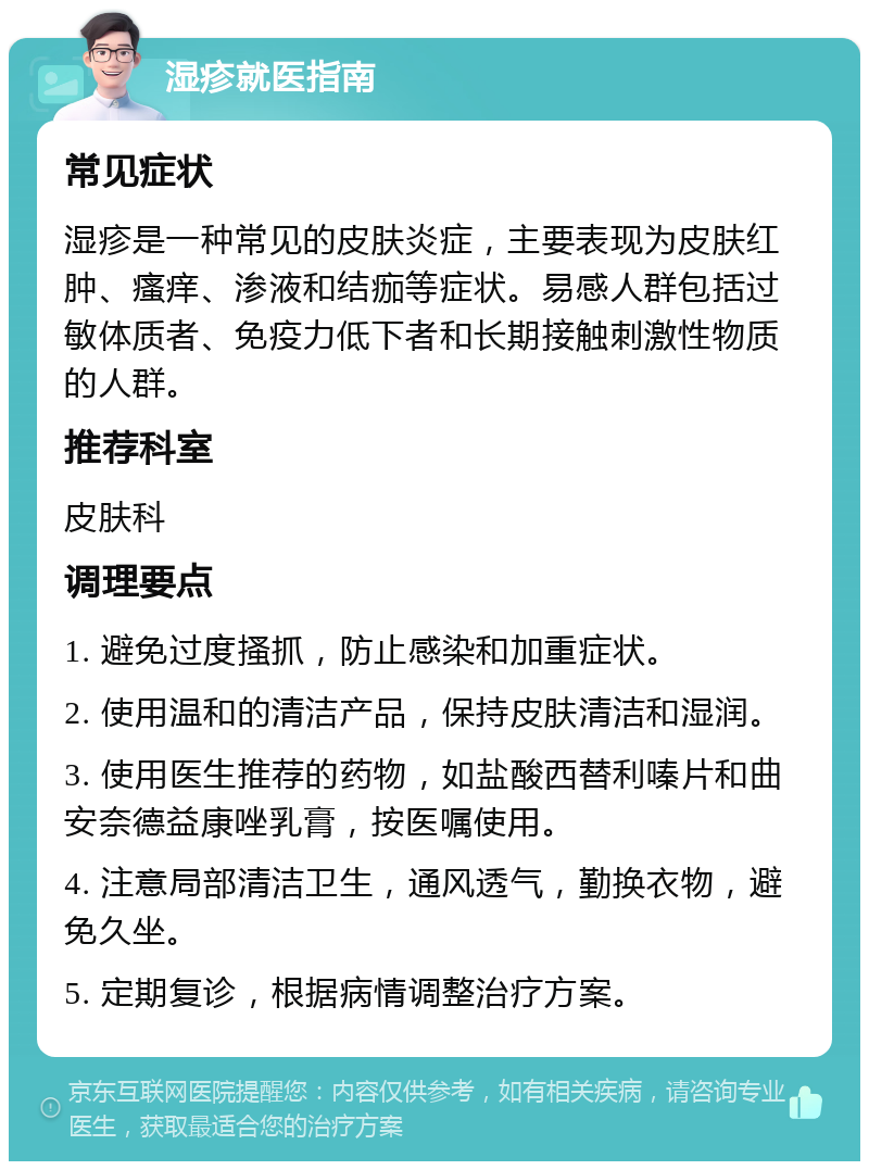 湿疹就医指南 常见症状 湿疹是一种常见的皮肤炎症，主要表现为皮肤红肿、瘙痒、渗液和结痂等症状。易感人群包括过敏体质者、免疫力低下者和长期接触刺激性物质的人群。 推荐科室 皮肤科 调理要点 1. 避免过度搔抓，防止感染和加重症状。 2. 使用温和的清洁产品，保持皮肤清洁和湿润。 3. 使用医生推荐的药物，如盐酸西替利嗪片和曲安奈德益康唑乳膏，按医嘱使用。 4. 注意局部清洁卫生，通风透气，勤换衣物，避免久坐。 5. 定期复诊，根据病情调整治疗方案。