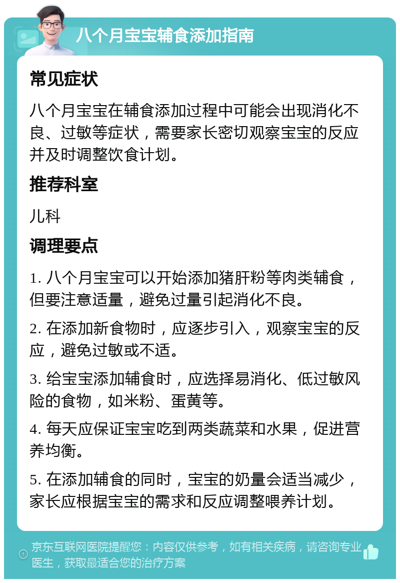 八个月宝宝辅食添加指南 常见症状 八个月宝宝在辅食添加过程中可能会出现消化不良、过敏等症状，需要家长密切观察宝宝的反应并及时调整饮食计划。 推荐科室 儿科 调理要点 1. 八个月宝宝可以开始添加猪肝粉等肉类辅食，但要注意适量，避免过量引起消化不良。 2. 在添加新食物时，应逐步引入，观察宝宝的反应，避免过敏或不适。 3. 给宝宝添加辅食时，应选择易消化、低过敏风险的食物，如米粉、蛋黄等。 4. 每天应保证宝宝吃到两类蔬菜和水果，促进营养均衡。 5. 在添加辅食的同时，宝宝的奶量会适当减少，家长应根据宝宝的需求和反应调整喂养计划。