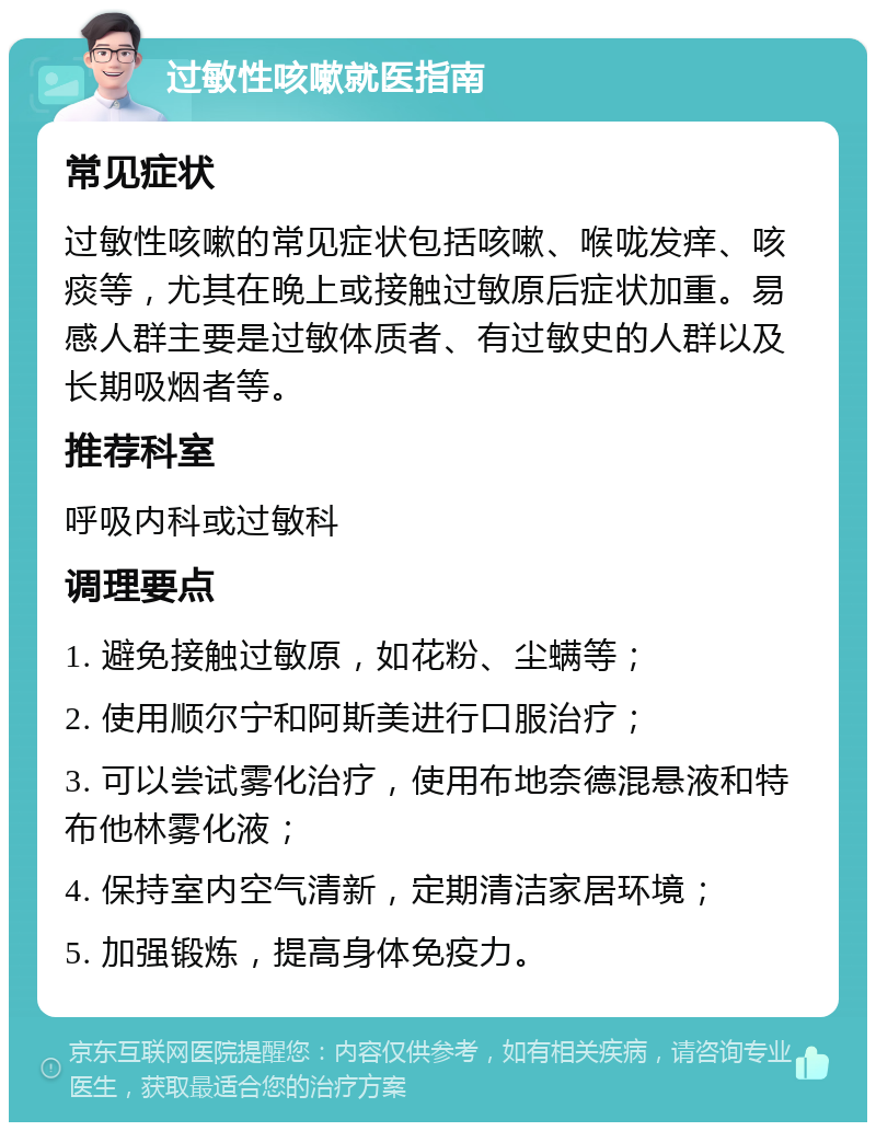 过敏性咳嗽就医指南 常见症状 过敏性咳嗽的常见症状包括咳嗽、喉咙发痒、咳痰等，尤其在晚上或接触过敏原后症状加重。易感人群主要是过敏体质者、有过敏史的人群以及长期吸烟者等。 推荐科室 呼吸内科或过敏科 调理要点 1. 避免接触过敏原，如花粉、尘螨等； 2. 使用顺尔宁和阿斯美进行口服治疗； 3. 可以尝试雾化治疗，使用布地奈德混悬液和特布他林雾化液； 4. 保持室内空气清新，定期清洁家居环境； 5. 加强锻炼，提高身体免疫力。