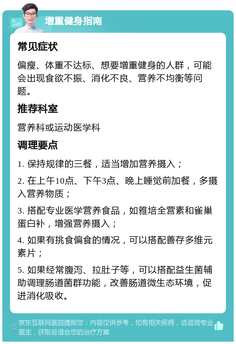 增重健身指南 常见症状 偏瘦、体重不达标、想要增重健身的人群，可能会出现食欲不振、消化不良、营养不均衡等问题。 推荐科室 营养科或运动医学科 调理要点 1. 保持规律的三餐，适当增加营养摄入； 2. 在上午10点、下午3点、晚上睡觉前加餐，多摄入营养物质； 3. 搭配专业医学营养食品，如雅培全营素和雀巢蛋白补，增强营养摄入； 4. 如果有挑食偏食的情况，可以搭配善存多维元素片； 5. 如果经常腹泻、拉肚子等，可以搭配益生菌辅助调理肠道菌群功能，改善肠道微生态环境，促进消化吸收。