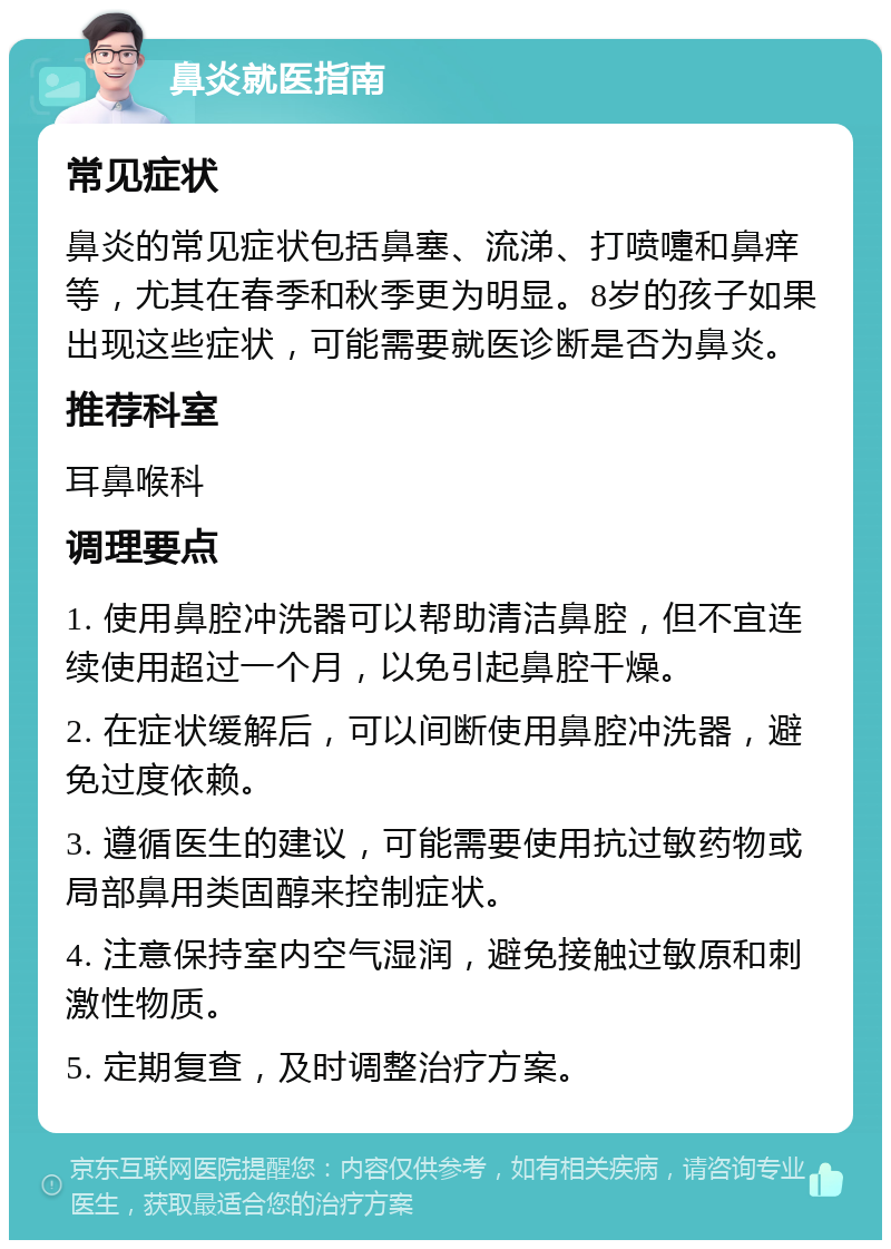 鼻炎就医指南 常见症状 鼻炎的常见症状包括鼻塞、流涕、打喷嚏和鼻痒等，尤其在春季和秋季更为明显。8岁的孩子如果出现这些症状，可能需要就医诊断是否为鼻炎。 推荐科室 耳鼻喉科 调理要点 1. 使用鼻腔冲洗器可以帮助清洁鼻腔，但不宜连续使用超过一个月，以免引起鼻腔干燥。 2. 在症状缓解后，可以间断使用鼻腔冲洗器，避免过度依赖。 3. 遵循医生的建议，可能需要使用抗过敏药物或局部鼻用类固醇来控制症状。 4. 注意保持室内空气湿润，避免接触过敏原和刺激性物质。 5. 定期复查，及时调整治疗方案。