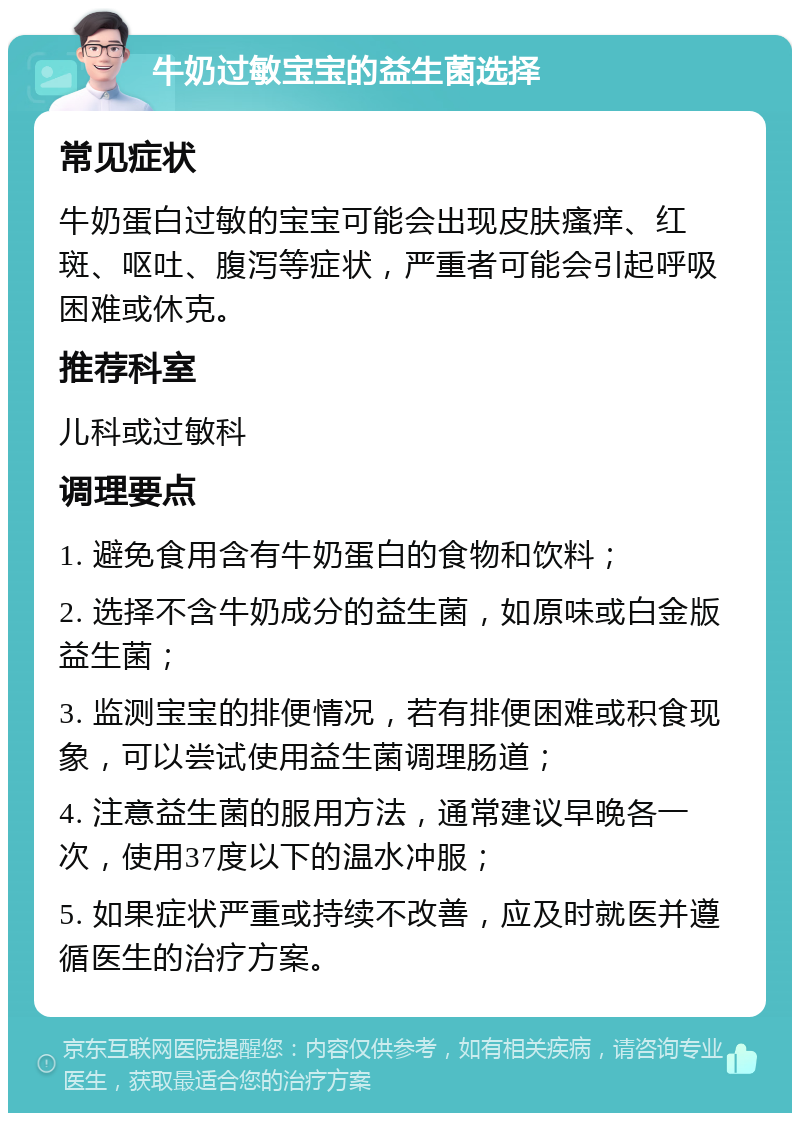 牛奶过敏宝宝的益生菌选择 常见症状 牛奶蛋白过敏的宝宝可能会出现皮肤瘙痒、红斑、呕吐、腹泻等症状，严重者可能会引起呼吸困难或休克。 推荐科室 儿科或过敏科 调理要点 1. 避免食用含有牛奶蛋白的食物和饮料； 2. 选择不含牛奶成分的益生菌，如原味或白金版益生菌； 3. 监测宝宝的排便情况，若有排便困难或积食现象，可以尝试使用益生菌调理肠道； 4. 注意益生菌的服用方法，通常建议早晚各一次，使用37度以下的温水冲服； 5. 如果症状严重或持续不改善，应及时就医并遵循医生的治疗方案。