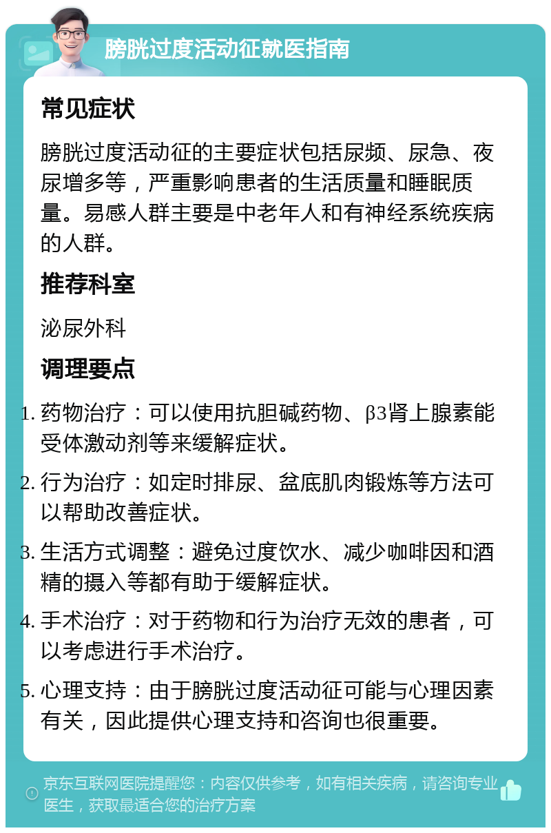 膀胱过度活动征就医指南 常见症状 膀胱过度活动征的主要症状包括尿频、尿急、夜尿增多等，严重影响患者的生活质量和睡眠质量。易感人群主要是中老年人和有神经系统疾病的人群。 推荐科室 泌尿外科 调理要点 药物治疗：可以使用抗胆碱药物、β3肾上腺素能受体激动剂等来缓解症状。 行为治疗：如定时排尿、盆底肌肉锻炼等方法可以帮助改善症状。 生活方式调整：避免过度饮水、减少咖啡因和酒精的摄入等都有助于缓解症状。 手术治疗：对于药物和行为治疗无效的患者，可以考虑进行手术治疗。 心理支持：由于膀胱过度活动征可能与心理因素有关，因此提供心理支持和咨询也很重要。