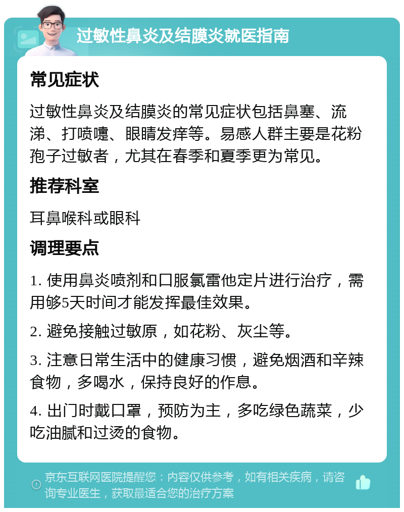 过敏性鼻炎及结膜炎就医指南 常见症状 过敏性鼻炎及结膜炎的常见症状包括鼻塞、流涕、打喷嚏、眼睛发痒等。易感人群主要是花粉孢子过敏者，尤其在春季和夏季更为常见。 推荐科室 耳鼻喉科或眼科 调理要点 1. 使用鼻炎喷剂和口服氯雷他定片进行治疗，需用够5天时间才能发挥最佳效果。 2. 避免接触过敏原，如花粉、灰尘等。 3. 注意日常生活中的健康习惯，避免烟酒和辛辣食物，多喝水，保持良好的作息。 4. 出门时戴口罩，预防为主，多吃绿色蔬菜，少吃油腻和过烫的食物。