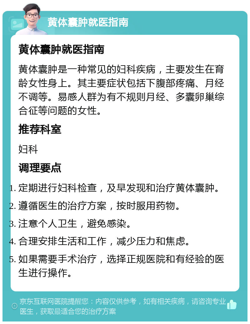 黄体囊肿就医指南 黄体囊肿就医指南 黄体囊肿是一种常见的妇科疾病，主要发生在育龄女性身上。其主要症状包括下腹部疼痛、月经不调等。易感人群为有不规则月经、多囊卵巢综合征等问题的女性。 推荐科室 妇科 调理要点 定期进行妇科检查，及早发现和治疗黄体囊肿。 遵循医生的治疗方案，按时服用药物。 注意个人卫生，避免感染。 合理安排生活和工作，减少压力和焦虑。 如果需要手术治疗，选择正规医院和有经验的医生进行操作。