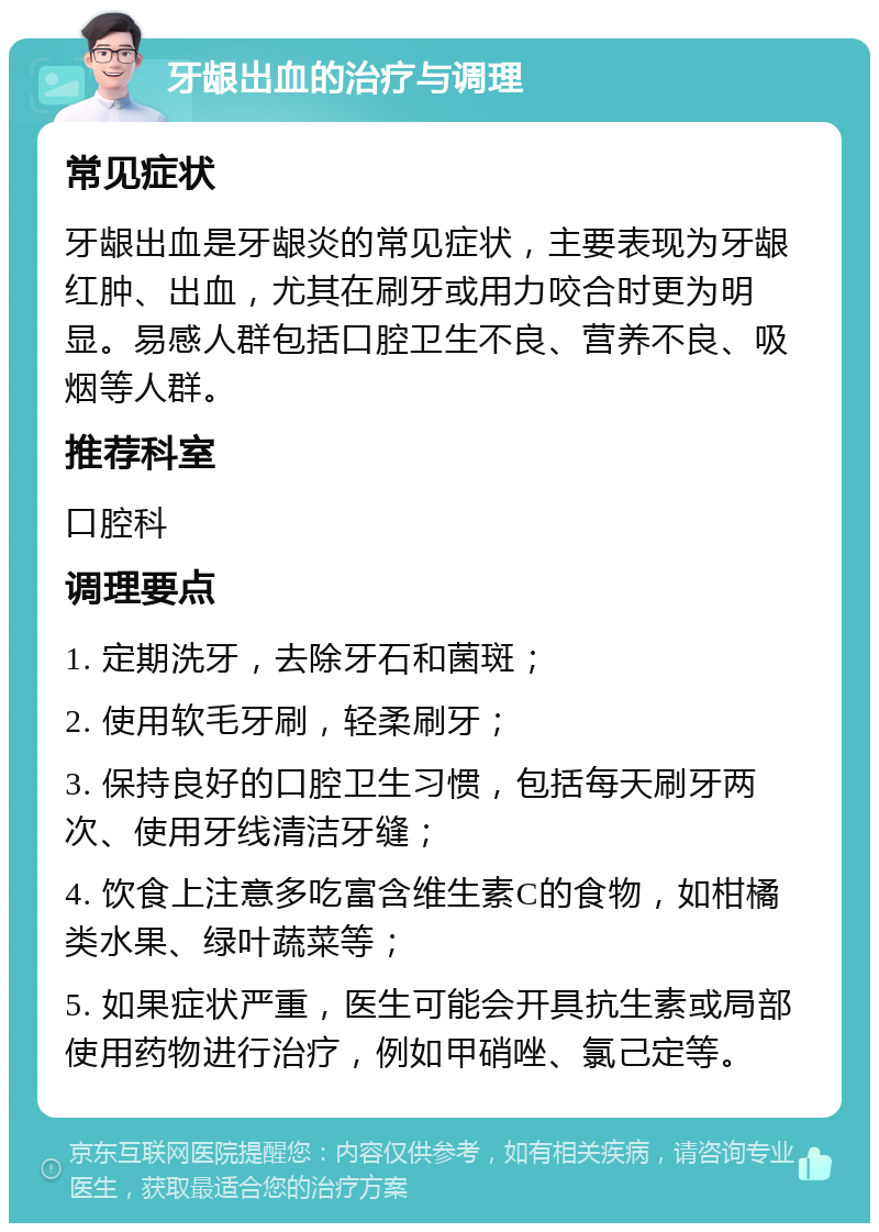 牙龈出血的治疗与调理 常见症状 牙龈出血是牙龈炎的常见症状，主要表现为牙龈红肿、出血，尤其在刷牙或用力咬合时更为明显。易感人群包括口腔卫生不良、营养不良、吸烟等人群。 推荐科室 口腔科 调理要点 1. 定期洗牙，去除牙石和菌斑； 2. 使用软毛牙刷，轻柔刷牙； 3. 保持良好的口腔卫生习惯，包括每天刷牙两次、使用牙线清洁牙缝； 4. 饮食上注意多吃富含维生素C的食物，如柑橘类水果、绿叶蔬菜等； 5. 如果症状严重，医生可能会开具抗生素或局部使用药物进行治疗，例如甲硝唑、氯己定等。