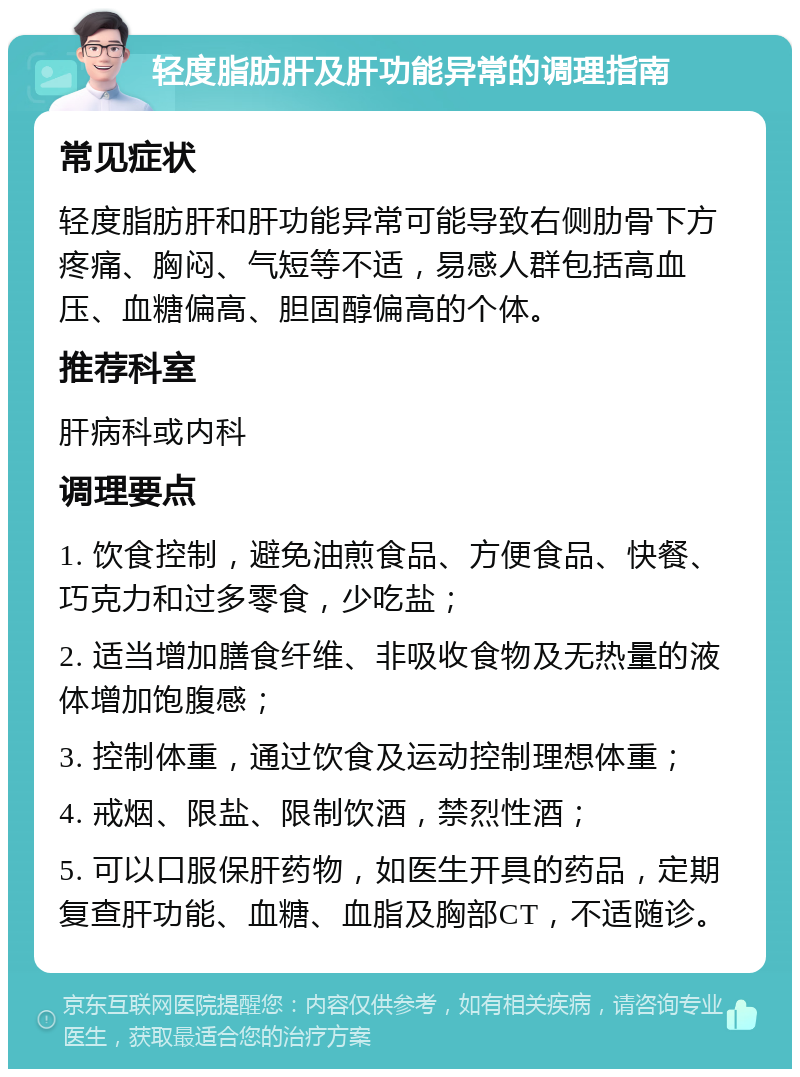 轻度脂肪肝及肝功能异常的调理指南 常见症状 轻度脂肪肝和肝功能异常可能导致右侧肋骨下方疼痛、胸闷、气短等不适，易感人群包括高血压、血糖偏高、胆固醇偏高的个体。 推荐科室 肝病科或内科 调理要点 1. 饮食控制，避免油煎食品、方便食品、快餐、巧克力和过多零食，少吃盐； 2. 适当增加膳食纤维、非吸收食物及无热量的液体增加饱腹感； 3. 控制体重，通过饮食及运动控制理想体重； 4. 戒烟、限盐、限制饮酒，禁烈性酒； 5. 可以口服保肝药物，如医生开具的药品，定期复查肝功能、血糖、血脂及胸部CT，不适随诊。