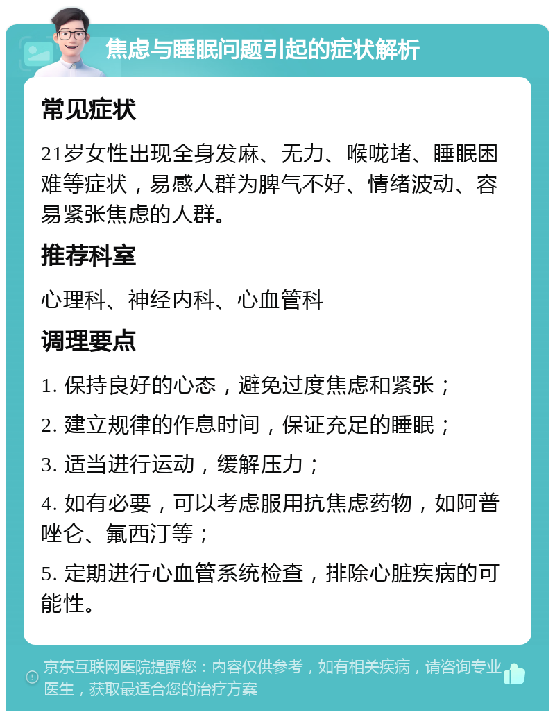 焦虑与睡眠问题引起的症状解析 常见症状 21岁女性出现全身发麻、无力、喉咙堵、睡眠困难等症状，易感人群为脾气不好、情绪波动、容易紧张焦虑的人群。 推荐科室 心理科、神经内科、心血管科 调理要点 1. 保持良好的心态，避免过度焦虑和紧张； 2. 建立规律的作息时间，保证充足的睡眠； 3. 适当进行运动，缓解压力； 4. 如有必要，可以考虑服用抗焦虑药物，如阿普唑仑、氟西汀等； 5. 定期进行心血管系统检查，排除心脏疾病的可能性。