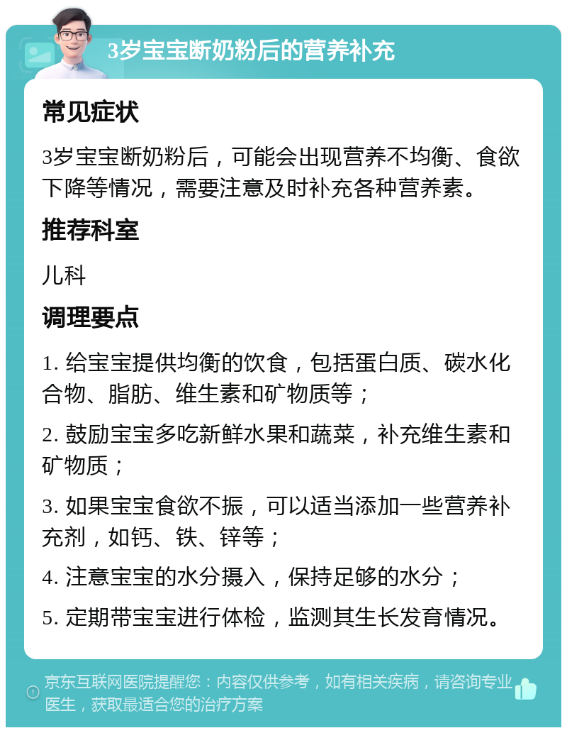 3岁宝宝断奶粉后的营养补充 常见症状 3岁宝宝断奶粉后，可能会出现营养不均衡、食欲下降等情况，需要注意及时补充各种营养素。 推荐科室 儿科 调理要点 1. 给宝宝提供均衡的饮食，包括蛋白质、碳水化合物、脂肪、维生素和矿物质等； 2. 鼓励宝宝多吃新鲜水果和蔬菜，补充维生素和矿物质； 3. 如果宝宝食欲不振，可以适当添加一些营养补充剂，如钙、铁、锌等； 4. 注意宝宝的水分摄入，保持足够的水分； 5. 定期带宝宝进行体检，监测其生长发育情况。