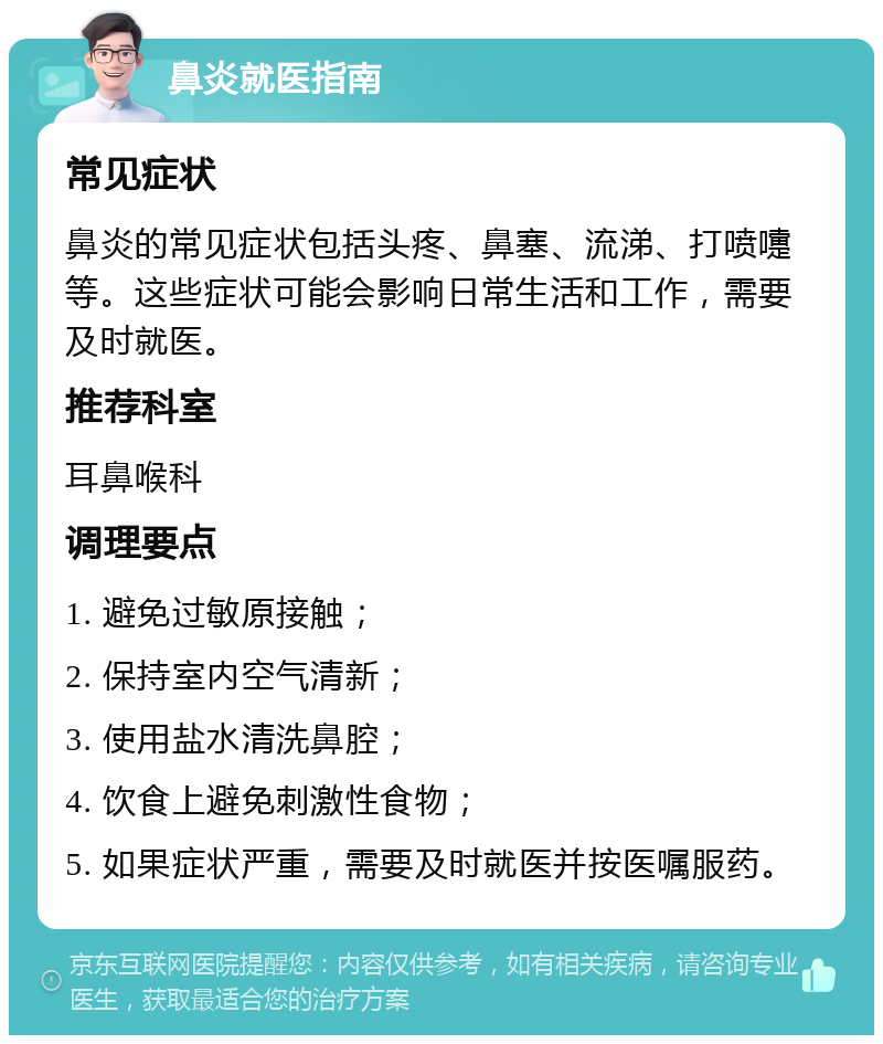 鼻炎就医指南 常见症状 鼻炎的常见症状包括头疼、鼻塞、流涕、打喷嚏等。这些症状可能会影响日常生活和工作，需要及时就医。 推荐科室 耳鼻喉科 调理要点 1. 避免过敏原接触； 2. 保持室内空气清新； 3. 使用盐水清洗鼻腔； 4. 饮食上避免刺激性食物； 5. 如果症状严重，需要及时就医并按医嘱服药。