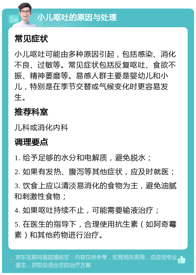 小儿呕吐的原因与处理 常见症状 小儿呕吐可能由多种原因引起，包括感染、消化不良、过敏等。常见症状包括反复呕吐、食欲不振、精神萎靡等。易感人群主要是婴幼儿和小儿，特别是在季节交替或气候变化时更容易发生。 推荐科室 儿科或消化内科 调理要点 1. 给予足够的水分和电解质，避免脱水； 2. 如果有发热、腹泻等其他症状，应及时就医； 3. 饮食上应以清淡易消化的食物为主，避免油腻和刺激性食物； 4. 如果呕吐持续不止，可能需要输液治疗； 5. 在医生的指导下，合理使用抗生素（如阿奇霉素）和其他药物进行治疗。