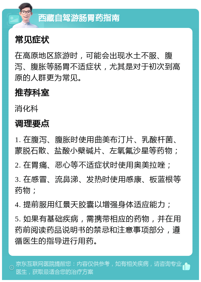 西藏自驾游肠胃药指南 常见症状 在高原地区旅游时，可能会出现水土不服、腹泻、腹胀等肠胃不适症状，尤其是对于初次到高原的人群更为常见。 推荐科室 消化科 调理要点 1. 在腹泻、腹胀时使用曲美布汀片、乳酸杆菌、蒙脱石散、盐酸小檗碱片、左氧氟沙星等药物； 2. 在胃痛、恶心等不适症状时使用奥美拉唑； 3. 在感冒、流鼻涕、发热时使用感康、板蓝根等药物； 4. 提前服用红景天胶囊以增强身体适应能力； 5. 如果有基础疾病，需携带相应的药物，并在用药前阅读药品说明书的禁忌和注意事项部分，遵循医生的指导进行用药。