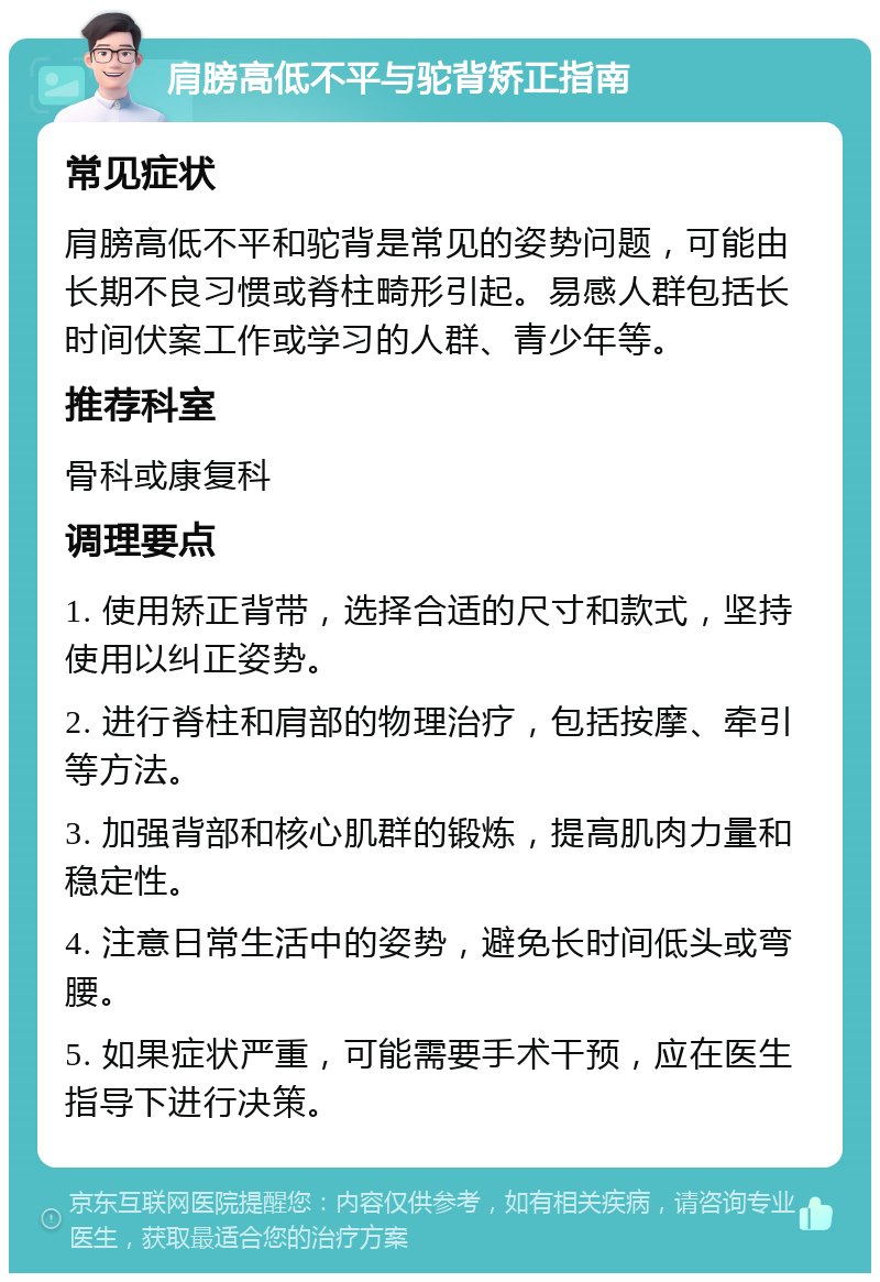 肩膀高低不平与驼背矫正指南 常见症状 肩膀高低不平和驼背是常见的姿势问题，可能由长期不良习惯或脊柱畸形引起。易感人群包括长时间伏案工作或学习的人群、青少年等。 推荐科室 骨科或康复科 调理要点 1. 使用矫正背带，选择合适的尺寸和款式，坚持使用以纠正姿势。 2. 进行脊柱和肩部的物理治疗，包括按摩、牵引等方法。 3. 加强背部和核心肌群的锻炼，提高肌肉力量和稳定性。 4. 注意日常生活中的姿势，避免长时间低头或弯腰。 5. 如果症状严重，可能需要手术干预，应在医生指导下进行决策。