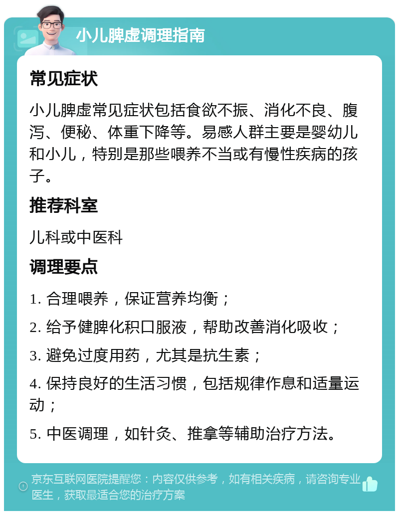 小儿脾虚调理指南 常见症状 小儿脾虚常见症状包括食欲不振、消化不良、腹泻、便秘、体重下降等。易感人群主要是婴幼儿和小儿，特别是那些喂养不当或有慢性疾病的孩子。 推荐科室 儿科或中医科 调理要点 1. 合理喂养，保证营养均衡； 2. 给予健脾化积口服液，帮助改善消化吸收； 3. 避免过度用药，尤其是抗生素； 4. 保持良好的生活习惯，包括规律作息和适量运动； 5. 中医调理，如针灸、推拿等辅助治疗方法。