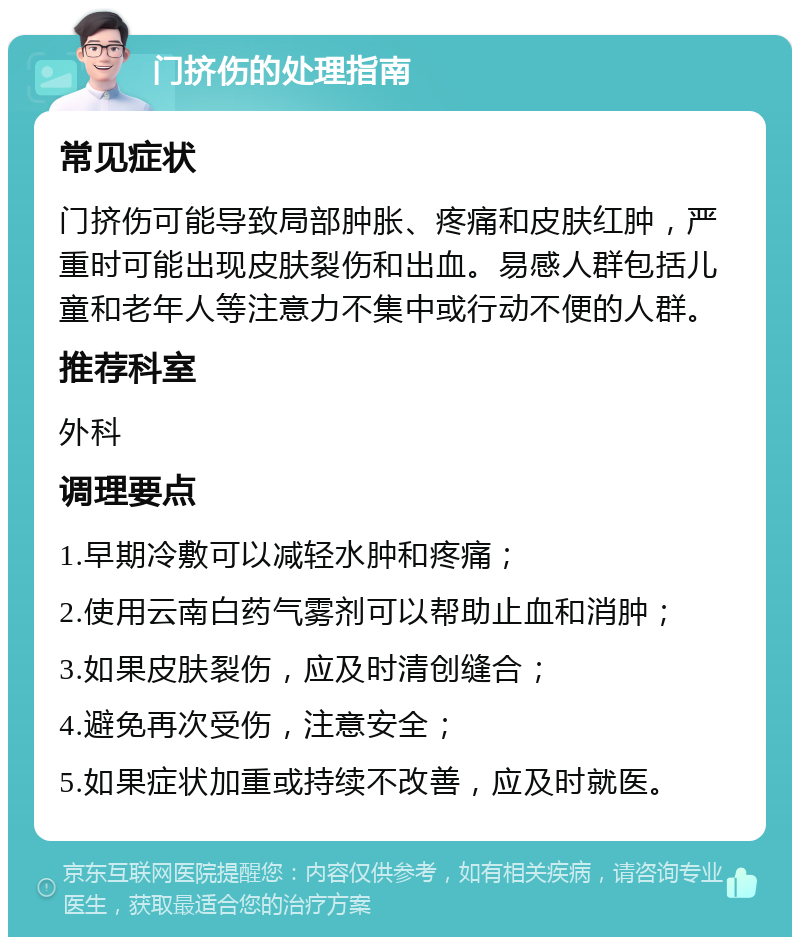 门挤伤的处理指南 常见症状 门挤伤可能导致局部肿胀、疼痛和皮肤红肿，严重时可能出现皮肤裂伤和出血。易感人群包括儿童和老年人等注意力不集中或行动不便的人群。 推荐科室 外科 调理要点 1.早期冷敷可以减轻水肿和疼痛； 2.使用云南白药气雾剂可以帮助止血和消肿； 3.如果皮肤裂伤，应及时清创缝合； 4.避免再次受伤，注意安全； 5.如果症状加重或持续不改善，应及时就医。