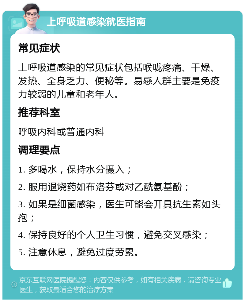 上呼吸道感染就医指南 常见症状 上呼吸道感染的常见症状包括喉咙疼痛、干燥、发热、全身乏力、便秘等。易感人群主要是免疫力较弱的儿童和老年人。 推荐科室 呼吸内科或普通内科 调理要点 1. 多喝水，保持水分摄入； 2. 服用退烧药如布洛芬或对乙酰氨基酚； 3. 如果是细菌感染，医生可能会开具抗生素如头孢； 4. 保持良好的个人卫生习惯，避免交叉感染； 5. 注意休息，避免过度劳累。