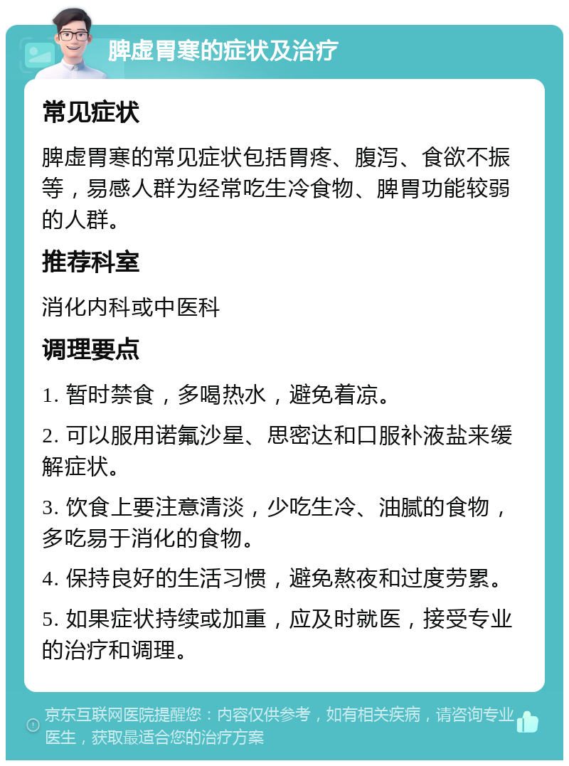 脾虚胃寒的症状及治疗 常见症状 脾虚胃寒的常见症状包括胃疼、腹泻、食欲不振等，易感人群为经常吃生冷食物、脾胃功能较弱的人群。 推荐科室 消化内科或中医科 调理要点 1. 暂时禁食，多喝热水，避免着凉。 2. 可以服用诺氟沙星、思密达和口服补液盐来缓解症状。 3. 饮食上要注意清淡，少吃生冷、油腻的食物，多吃易于消化的食物。 4. 保持良好的生活习惯，避免熬夜和过度劳累。 5. 如果症状持续或加重，应及时就医，接受专业的治疗和调理。