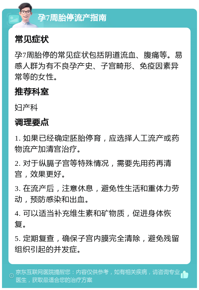 孕7周胎停流产指南 常见症状 孕7周胎停的常见症状包括阴道流血、腹痛等。易感人群为有不良孕产史、子宫畸形、免疫因素异常等的女性。 推荐科室 妇产科 调理要点 1. 如果已经确定胚胎停育，应选择人工流产或药物流产加清宫治疗。 2. 对于纵膈子宫等特殊情况，需要先用药再清宫，效果更好。 3. 在流产后，注意休息，避免性生活和重体力劳动，预防感染和出血。 4. 可以适当补充维生素和矿物质，促进身体恢复。 5. 定期复查，确保子宫内膜完全清除，避免残留组织引起的并发症。