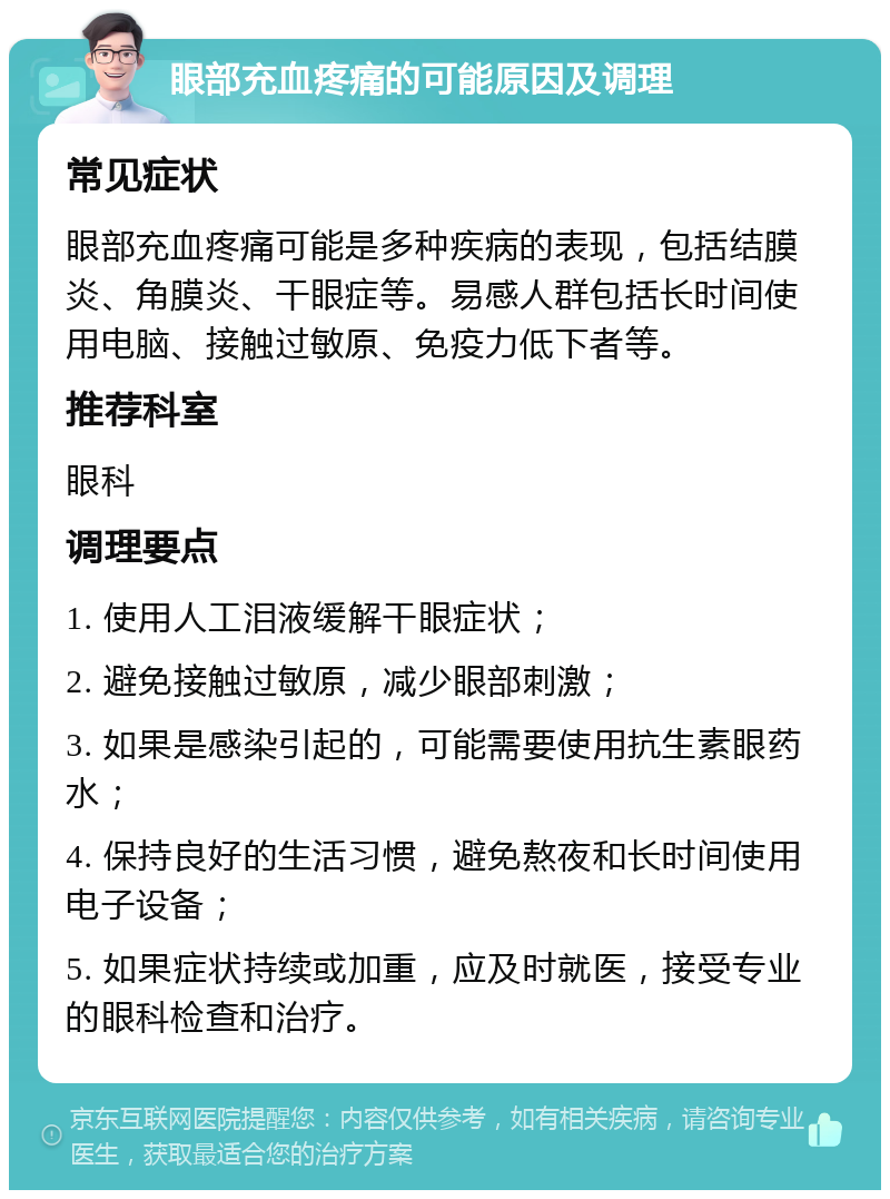 眼部充血疼痛的可能原因及调理 常见症状 眼部充血疼痛可能是多种疾病的表现，包括结膜炎、角膜炎、干眼症等。易感人群包括长时间使用电脑、接触过敏原、免疫力低下者等。 推荐科室 眼科 调理要点 1. 使用人工泪液缓解干眼症状； 2. 避免接触过敏原，减少眼部刺激； 3. 如果是感染引起的，可能需要使用抗生素眼药水； 4. 保持良好的生活习惯，避免熬夜和长时间使用电子设备； 5. 如果症状持续或加重，应及时就医，接受专业的眼科检查和治疗。