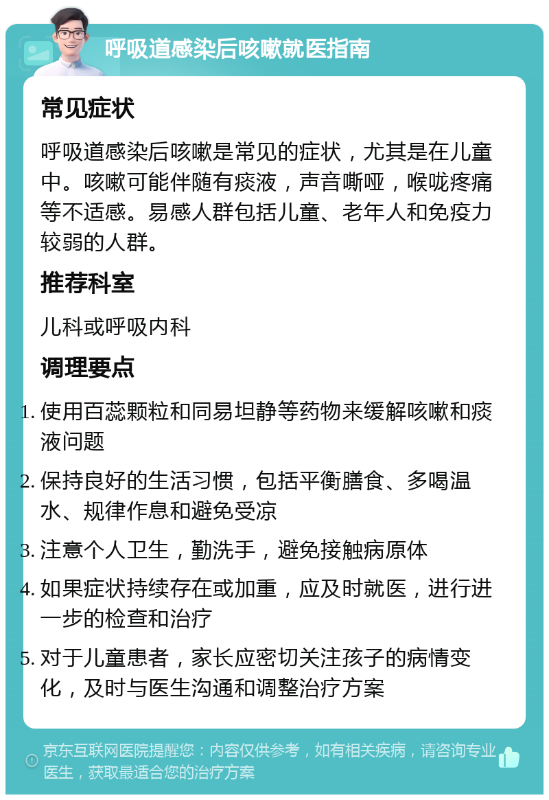 呼吸道感染后咳嗽就医指南 常见症状 呼吸道感染后咳嗽是常见的症状，尤其是在儿童中。咳嗽可能伴随有痰液，声音嘶哑，喉咙疼痛等不适感。易感人群包括儿童、老年人和免疫力较弱的人群。 推荐科室 儿科或呼吸内科 调理要点 使用百蕊颗粒和同易坦静等药物来缓解咳嗽和痰液问题 保持良好的生活习惯，包括平衡膳食、多喝温水、规律作息和避免受凉 注意个人卫生，勤洗手，避免接触病原体 如果症状持续存在或加重，应及时就医，进行进一步的检查和治疗 对于儿童患者，家长应密切关注孩子的病情变化，及时与医生沟通和调整治疗方案