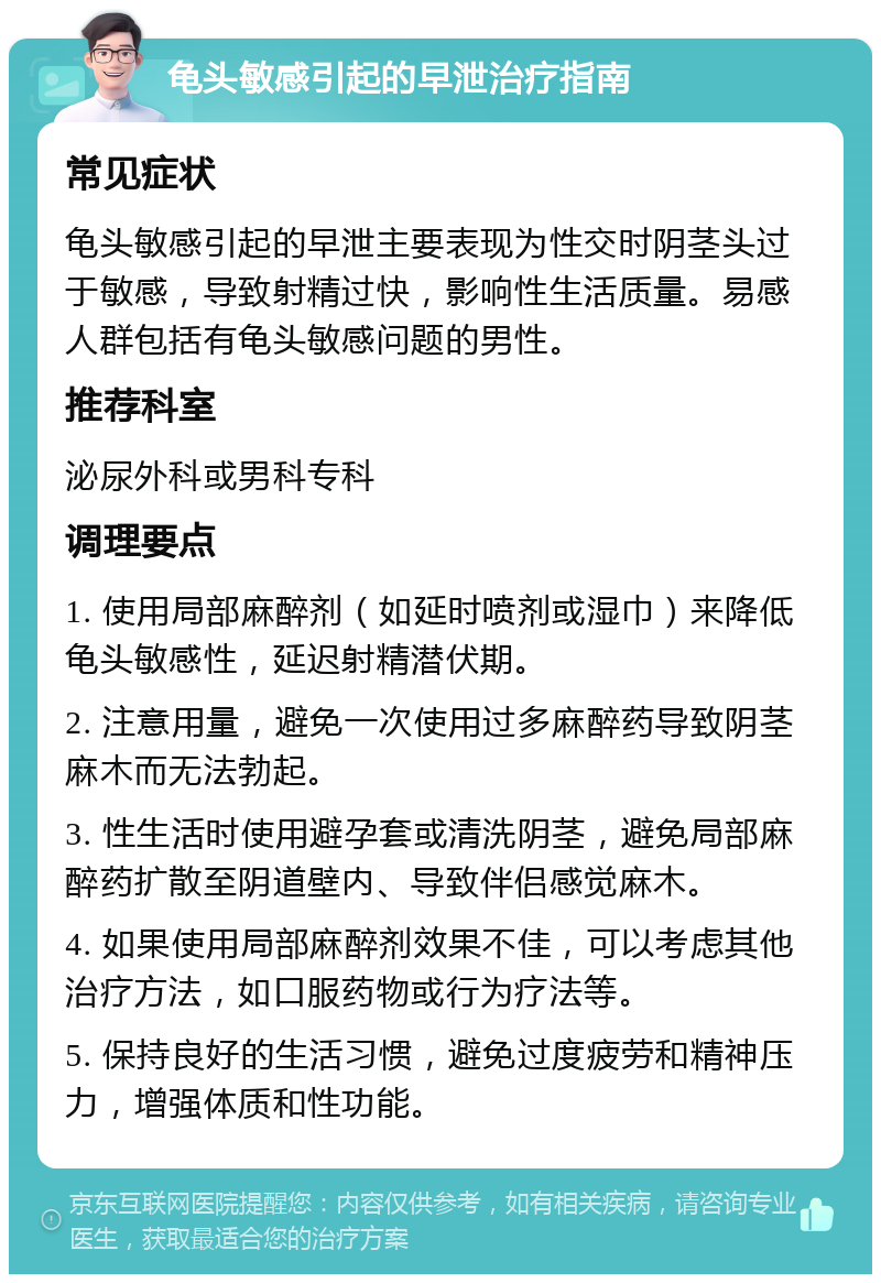 龟头敏感引起的早泄治疗指南 常见症状 龟头敏感引起的早泄主要表现为性交时阴茎头过于敏感，导致射精过快，影响性生活质量。易感人群包括有龟头敏感问题的男性。 推荐科室 泌尿外科或男科专科 调理要点 1. 使用局部麻醉剂（如延时喷剂或湿巾）来降低龟头敏感性，延迟射精潜伏期。 2. 注意用量，避免一次使用过多麻醉药导致阴茎麻木而无法勃起。 3. 性生活时使用避孕套或清洗阴茎，避免局部麻醉药扩散至阴道壁内、导致伴侣感觉麻木。 4. 如果使用局部麻醉剂效果不佳，可以考虑其他治疗方法，如口服药物或行为疗法等。 5. 保持良好的生活习惯，避免过度疲劳和精神压力，增强体质和性功能。