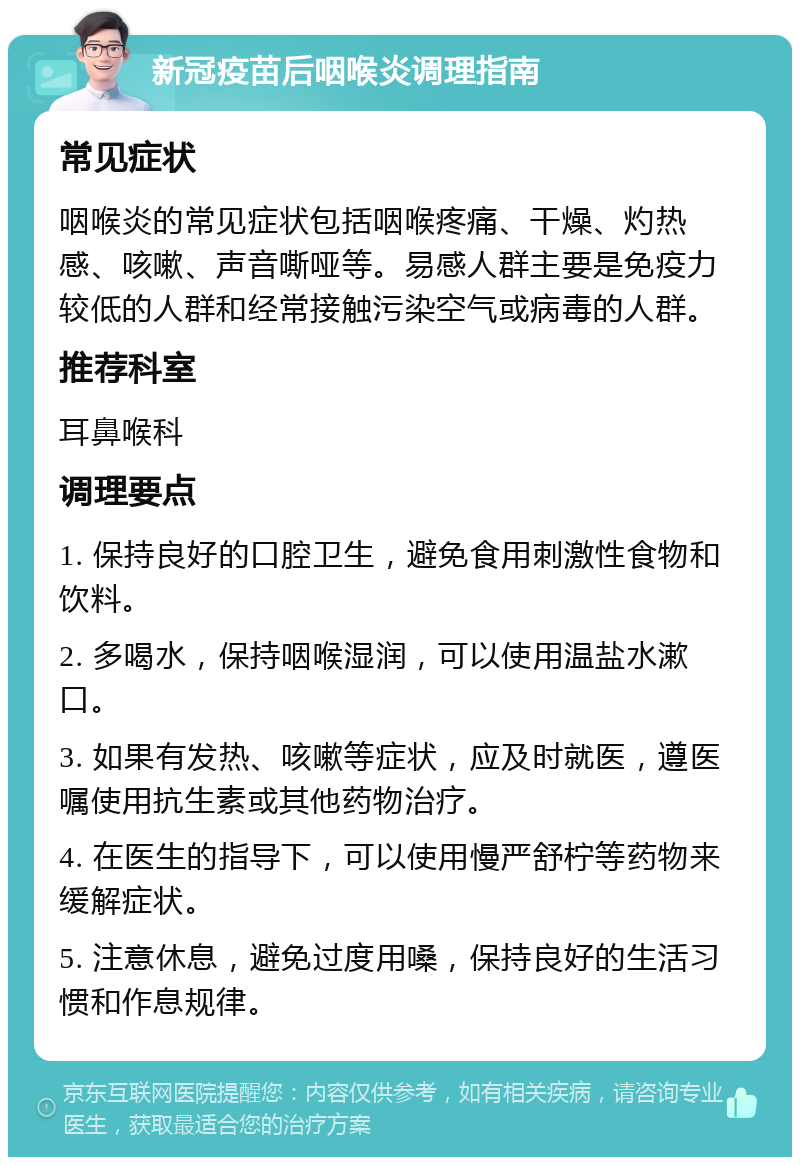 新冠疫苗后咽喉炎调理指南 常见症状 咽喉炎的常见症状包括咽喉疼痛、干燥、灼热感、咳嗽、声音嘶哑等。易感人群主要是免疫力较低的人群和经常接触污染空气或病毒的人群。 推荐科室 耳鼻喉科 调理要点 1. 保持良好的口腔卫生，避免食用刺激性食物和饮料。 2. 多喝水，保持咽喉湿润，可以使用温盐水漱口。 3. 如果有发热、咳嗽等症状，应及时就医，遵医嘱使用抗生素或其他药物治疗。 4. 在医生的指导下，可以使用慢严舒柠等药物来缓解症状。 5. 注意休息，避免过度用嗓，保持良好的生活习惯和作息规律。