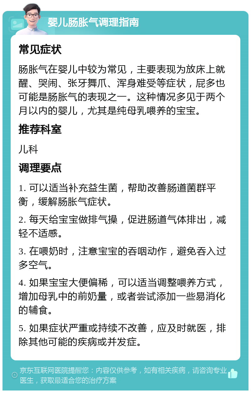 婴儿肠胀气调理指南 常见症状 肠胀气在婴儿中较为常见，主要表现为放床上就醒、哭闹、张牙舞爪、浑身难受等症状，屁多也可能是肠胀气的表现之一。这种情况多见于两个月以内的婴儿，尤其是纯母乳喂养的宝宝。 推荐科室 儿科 调理要点 1. 可以适当补充益生菌，帮助改善肠道菌群平衡，缓解肠胀气症状。 2. 每天给宝宝做排气操，促进肠道气体排出，减轻不适感。 3. 在喂奶时，注意宝宝的吞咽动作，避免吞入过多空气。 4. 如果宝宝大便偏稀，可以适当调整喂养方式，增加母乳中的前奶量，或者尝试添加一些易消化的辅食。 5. 如果症状严重或持续不改善，应及时就医，排除其他可能的疾病或并发症。