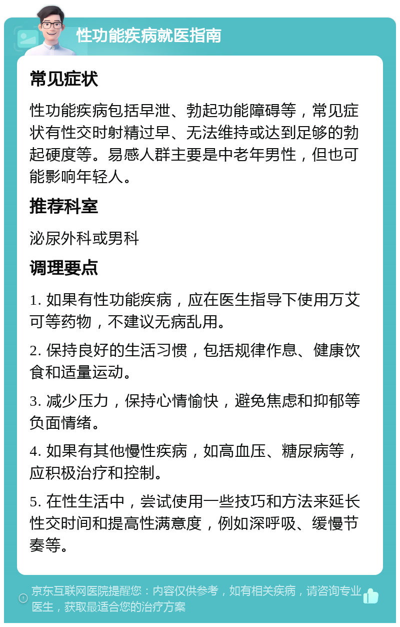 性功能疾病就医指南 常见症状 性功能疾病包括早泄、勃起功能障碍等，常见症状有性交时射精过早、无法维持或达到足够的勃起硬度等。易感人群主要是中老年男性，但也可能影响年轻人。 推荐科室 泌尿外科或男科 调理要点 1. 如果有性功能疾病，应在医生指导下使用万艾可等药物，不建议无病乱用。 2. 保持良好的生活习惯，包括规律作息、健康饮食和适量运动。 3. 减少压力，保持心情愉快，避免焦虑和抑郁等负面情绪。 4. 如果有其他慢性疾病，如高血压、糖尿病等，应积极治疗和控制。 5. 在性生活中，尝试使用一些技巧和方法来延长性交时间和提高性满意度，例如深呼吸、缓慢节奏等。