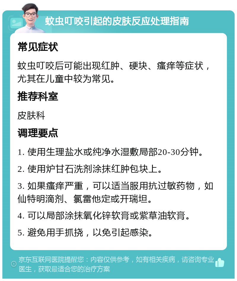 蚊虫叮咬引起的皮肤反应处理指南 常见症状 蚊虫叮咬后可能出现红肿、硬块、瘙痒等症状，尤其在儿童中较为常见。 推荐科室 皮肤科 调理要点 1. 使用生理盐水或纯净水湿敷局部20-30分钟。 2. 使用炉甘石洗剂涂抹红肿包块上。 3. 如果瘙痒严重，可以适当服用抗过敏药物，如仙特明滴剂、氯雷他定或开瑞坦。 4. 可以局部涂抹氧化锌软膏或紫草油软膏。 5. 避免用手抓挠，以免引起感染。