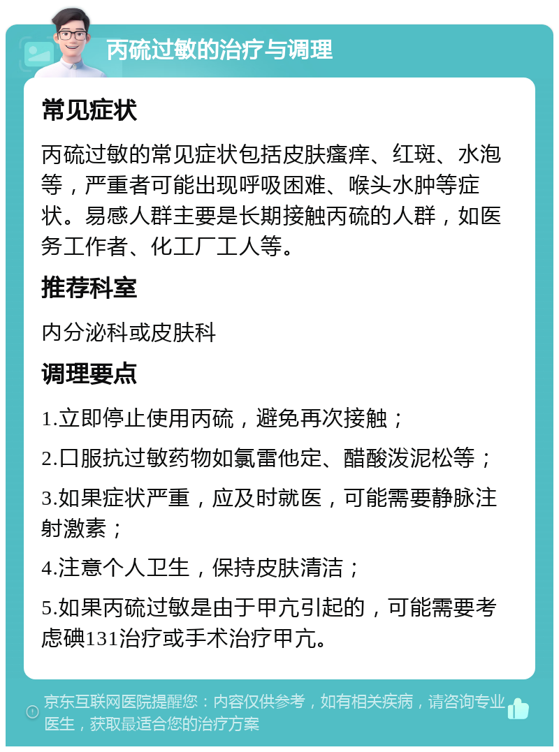 丙硫过敏的治疗与调理 常见症状 丙硫过敏的常见症状包括皮肤瘙痒、红斑、水泡等，严重者可能出现呼吸困难、喉头水肿等症状。易感人群主要是长期接触丙硫的人群，如医务工作者、化工厂工人等。 推荐科室 内分泌科或皮肤科 调理要点 1.立即停止使用丙硫，避免再次接触； 2.口服抗过敏药物如氯雷他定、醋酸泼泥松等； 3.如果症状严重，应及时就医，可能需要静脉注射激素； 4.注意个人卫生，保持皮肤清洁； 5.如果丙硫过敏是由于甲亢引起的，可能需要考虑碘131治疗或手术治疗甲亢。