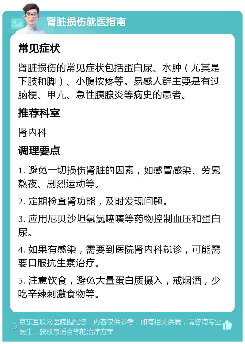 肾脏损伤就医指南 常见症状 肾脏损伤的常见症状包括蛋白尿、水肿（尤其是下肢和脚）、小腹按疼等。易感人群主要是有过脑梗、甲亢、急性胰腺炎等病史的患者。 推荐科室 肾内科 调理要点 1. 避免一切损伤肾脏的因素，如感冒感染、劳累熬夜、剧烈运动等。 2. 定期检查肾功能，及时发现问题。 3. 应用厄贝沙坦氢氯噻嗪等药物控制血压和蛋白尿。 4. 如果有感染，需要到医院肾内科就诊，可能需要口服抗生素治疗。 5. 注意饮食，避免大量蛋白质摄入，戒烟酒，少吃辛辣刺激食物等。