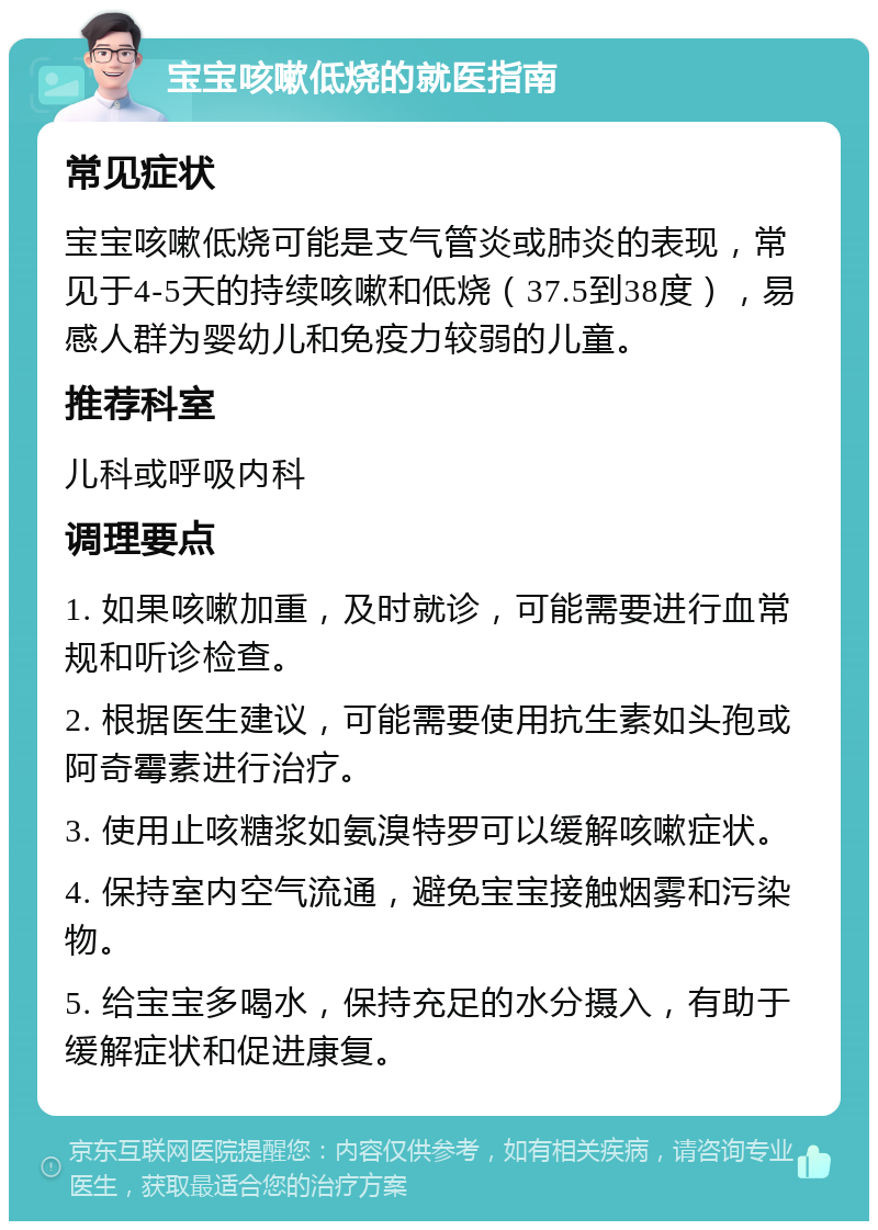 宝宝咳嗽低烧的就医指南 常见症状 宝宝咳嗽低烧可能是支气管炎或肺炎的表现，常见于4-5天的持续咳嗽和低烧（37.5到38度），易感人群为婴幼儿和免疫力较弱的儿童。 推荐科室 儿科或呼吸内科 调理要点 1. 如果咳嗽加重，及时就诊，可能需要进行血常规和听诊检查。 2. 根据医生建议，可能需要使用抗生素如头孢或阿奇霉素进行治疗。 3. 使用止咳糖浆如氨溴特罗可以缓解咳嗽症状。 4. 保持室内空气流通，避免宝宝接触烟雾和污染物。 5. 给宝宝多喝水，保持充足的水分摄入，有助于缓解症状和促进康复。