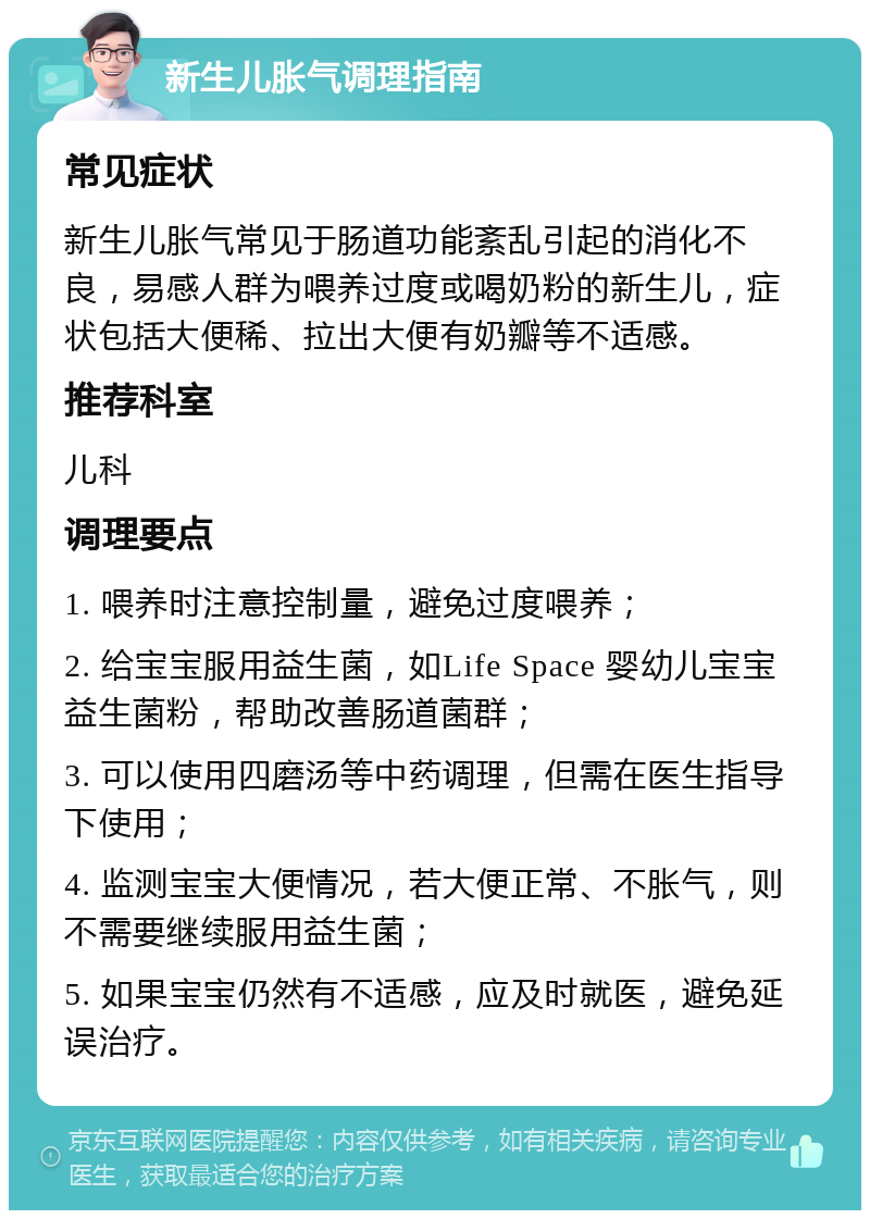 新生儿胀气调理指南 常见症状 新生儿胀气常见于肠道功能紊乱引起的消化不良，易感人群为喂养过度或喝奶粉的新生儿，症状包括大便稀、拉出大便有奶瓣等不适感。 推荐科室 儿科 调理要点 1. 喂养时注意控制量，避免过度喂养； 2. 给宝宝服用益生菌，如Life Space 婴幼儿宝宝益生菌粉，帮助改善肠道菌群； 3. 可以使用四磨汤等中药调理，但需在医生指导下使用； 4. 监测宝宝大便情况，若大便正常、不胀气，则不需要继续服用益生菌； 5. 如果宝宝仍然有不适感，应及时就医，避免延误治疗。