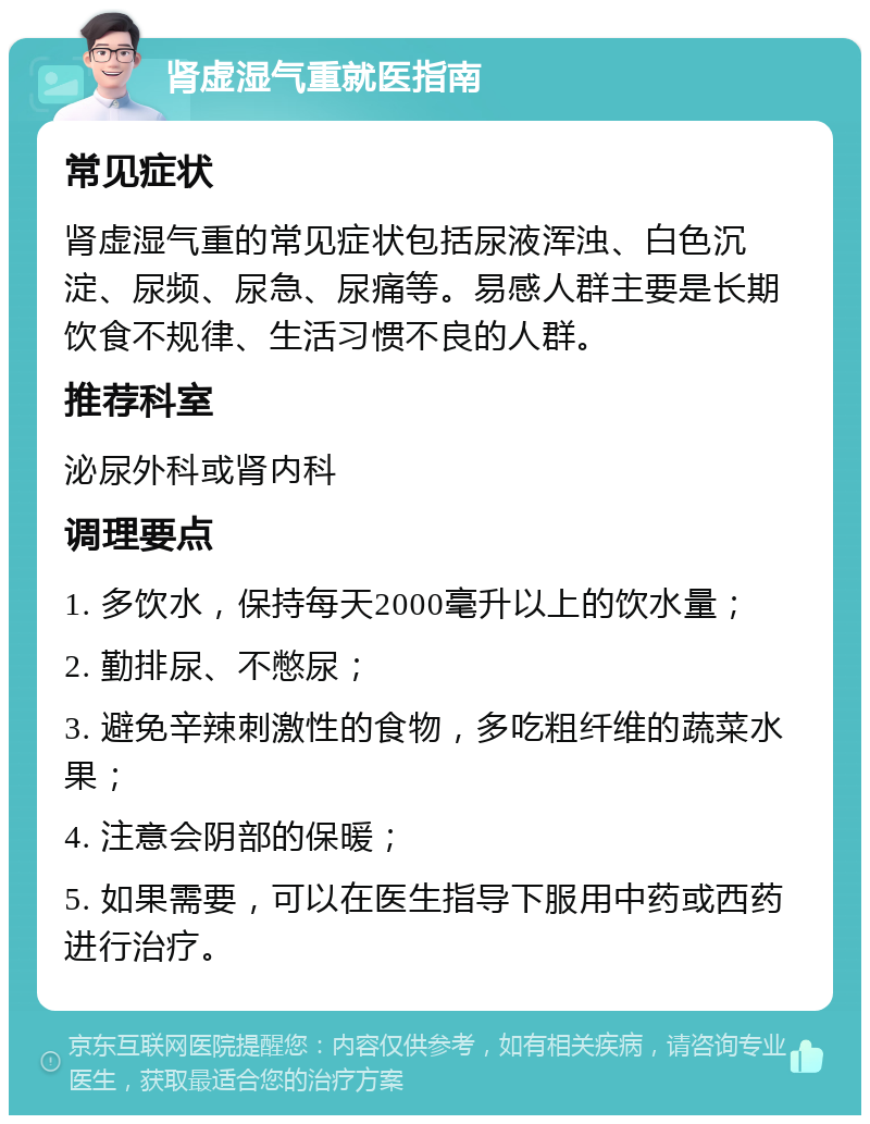 肾虚湿气重就医指南 常见症状 肾虚湿气重的常见症状包括尿液浑浊、白色沉淀、尿频、尿急、尿痛等。易感人群主要是长期饮食不规律、生活习惯不良的人群。 推荐科室 泌尿外科或肾内科 调理要点 1. 多饮水，保持每天2000毫升以上的饮水量； 2. 勤排尿、不憋尿； 3. 避免辛辣刺激性的食物，多吃粗纤维的蔬菜水果； 4. 注意会阴部的保暖； 5. 如果需要，可以在医生指导下服用中药或西药进行治疗。