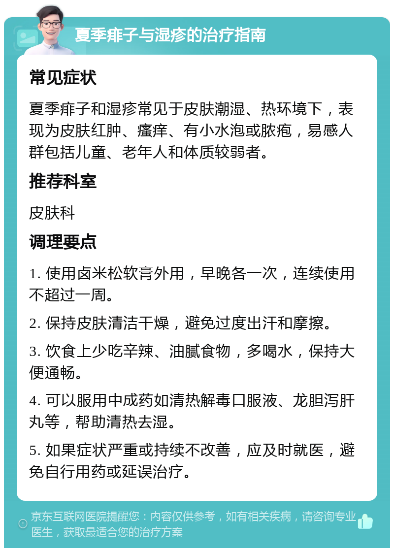 夏季痱子与湿疹的治疗指南 常见症状 夏季痱子和湿疹常见于皮肤潮湿、热环境下，表现为皮肤红肿、瘙痒、有小水泡或脓疱，易感人群包括儿童、老年人和体质较弱者。 推荐科室 皮肤科 调理要点 1. 使用卤米松软膏外用，早晚各一次，连续使用不超过一周。 2. 保持皮肤清洁干燥，避免过度出汗和摩擦。 3. 饮食上少吃辛辣、油腻食物，多喝水，保持大便通畅。 4. 可以服用中成药如清热解毒口服液、龙胆泻肝丸等，帮助清热去湿。 5. 如果症状严重或持续不改善，应及时就医，避免自行用药或延误治疗。