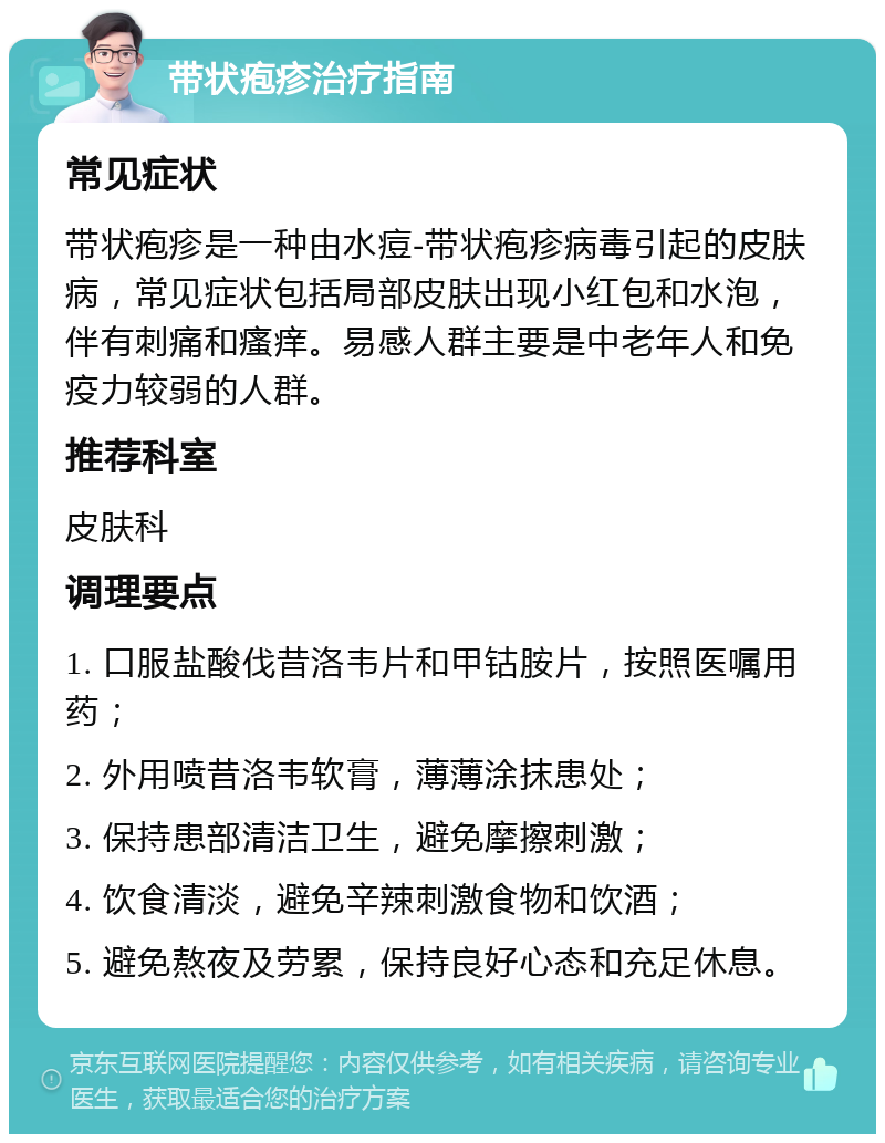 带状疱疹治疗指南 常见症状 带状疱疹是一种由水痘-带状疱疹病毒引起的皮肤病，常见症状包括局部皮肤出现小红包和水泡，伴有刺痛和瘙痒。易感人群主要是中老年人和免疫力较弱的人群。 推荐科室 皮肤科 调理要点 1. 口服盐酸伐昔洛韦片和甲钴胺片，按照医嘱用药； 2. 外用喷昔洛韦软膏，薄薄涂抹患处； 3. 保持患部清洁卫生，避免摩擦刺激； 4. 饮食清淡，避免辛辣刺激食物和饮酒； 5. 避免熬夜及劳累，保持良好心态和充足休息。